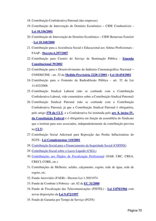 18. Contribuição Confederativa Patronal (das empresas)
19. Contribuição de Intervenção do Domínio Econômico – CIDE Combustíveis -
Lei 10.336/2001
20. Contribuição de Intervenção do Domínio Econômico – CIDE Remessas Exterior
- Lei 10.168/2000
21. Contribuição para a Assistência Social e Educacional aos Atletas Profissionais -
FAAP - Decreto 6.297/2007
22. Contribuição para Custeio do Serviço de Iluminação Pública - Emenda
Constitucional 39/2002
23. Contribuição para o Desenvolvimento da Indústria Cinematográfica Nacional –
CONDECINE - art. 32 da Medida Provisória 2228-1/2001 e Lei 10.454/2002
24. Contribuição para o Fomento da Radiodifusão Pública - art. 32 da Lei
11.652/2008.
25. Contribuição Sindical Laboral (não se confunde com a Contribuição
Confederativa Laboral, vide comentários sobre a Contribuição Sindical Patronal)
26. Contribuição Sindical Patronal (não se confunde com a Contribuição
Confederativa Patronal, já que a Contribuição Sindical Patronal é obrigatória,
pelo artigo 578 da CLT, e a Confederativa foi instituída pelo art. 8, inciso IV,
da Constituição Federal e é obrigatória em função da assembléia do Sindicato
que a instituir para seus associados, independentemente da contribuição prevista
na CLT)
27. Contribuição Social Adicional para Reposição das Perdas Inflacionárias do
FGTS - Lei Complementar 110/2001
28. Contribuição Social para o Financiamento da Seguridade Social (COFINS)
29. Contribuição Social sobre o Lucro Líquido (CSLL)
30. Contribuições aos Órgãos de Fiscalização Profissional (OAB, CRC, CREA,
CRECI, CORE, etc.)
31. Contribuições de Melhoria: asfalto, calçamento, esgoto, rede de água, rede de
esgoto, etc.
32. Fundo Aeroviário (FAER) - Decreto Lei 1.305/1974
33. Fundo de Combate à Pobreza - art. 82 da EC 31/2000
34. Fundo de Fiscalização das Telecomunicações (FISTEL) - Lei 5.070/1966 com
novas disposições da Lei 9.472/1997
35. Fundo de Garantia por Tempo de Serviço (FGTS)
Página 70
 