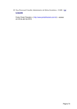 85. Taxa Processual Conselho Administrativo de Defesa Econômica - CADE - Lei
9.718/1998
Fonte: Portal Tributário –( http://www.portaltributario.com.br) – acesso
em 22 de abril de 2010.
Página 73
 