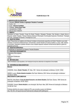 PLANO DE AULA nº 09
I –IDENTIFICAÇÃO DA DISCIPLINA
1 – Disciplina: DIR 0017 Direito e Legislação Tributária 5º semestre
2 - Turma: 112
3 - Curso: Ciências Contábeis
4 – Professor: Bruno Cesar Faller
5 – Semestre/Ano: 2º/2009
6 - Data da Aula:11/05/2010
II – EMENTA
Introdução Ao Direito Tributário. Fontes Do Direito Tributário. Obrigação Tributária. Fato Gerador e Sujeito Ativos e
Passivos. Crédito Tributário. Tributos Federais, Estaduais E Municipais. Contribuições Especiais e Parafiscais. Tributação
Na Fonte, Tributação Da Receita e Tributação Do Lucro.
III – OBJETIVO GERAL
Geral: Proporcionar ao acadêmico de Ciências Contábeis conhecimentos específicos do Direito Tributário e que serão
utilizados no exercício profissional futuro. Compreender o estudo tributário em todas as esferas, ou seja, união, estados,
e municípios. Interpretar a questão tributária e seus múltiplos aspectos mediante conhecimentos básicos e gerais da
legislação pertinente.
IV – OBJETIVO ESPECÍFICO
Compreender os mecanismos do Sistema Tributário Brasileiro
V – CONTEÚDO PROGRAMÁTICO
Impostos Municipais:
- ISS
Impostos Estaduais:
-ITCD
VI – METODOLOGIA
Será ministrada a aula expositiva, com inserção de arquivos adicionais na respectiva Comunidade.
VII – REFERÊNCIAS BIBLIOGRÁFICAS
Básicas:
CASSONE, Vittorio. Direito Tributário. SP: Atlas, 1991. Número de localização na biblioteca: 34:336 / C345d
AMARO, Luciano. Direito tributário brasileiro. São Paulo: Malheiros, 2003. Número de localização na biblioteca:
34:336.22 / A485d
BIBLIOGRAFIA COMPLEMENTAR:
BASTOS, Celso Ribeiro. Curso de direito financeiro e de direito tributário. São Paulo: Saraiva, 1999. Número de
localização na biblioteca: 34:336 / B327c
ICHIHARA, Yoshiaki. Direito tributário: uma introdução. São Paulo: Atlas, 2005. Número de localização na biblioteca:
34:336/16d 15.ed
Endereço eletrônico de acesso à página do PHL para consulta ao acervo da biblioteca:
http://192.168.1.201/cgi-bin/wxis.exe?IsisScript=phl.xis&cipar=phl8.cip&lang=por
Página 74
 