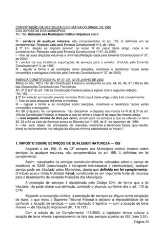 CONSTITUIÇÃO DA REPÚBLICA FEDERATIVA DO BRASIL DE 1988
DOS IMPOSTOS DOS MUNICÍPIOS
Art. 156. Compete aos Municípios instituir impostos sobre:
.......
III - serviços de qualquer natureza, não compreendidos no art. 155, II, definidos em lei
complementar.(Redação dada pela Emenda Constitucional nº 3, de 1993)
§ 3º Em relação ao imposto previsto no inciso III do caput deste artigo, cabe à lei
complementar:(Redação dada pela Emenda Constitucional nº 37, de 2002)
I - fixar as suas alíquotas máximas e mínimas;(Redação dada pela Emenda Constitucional nº 37,
de 2002)
II - excluir da sua incidência exportações de serviços para o exterior. (Incluído pela Emenda
Constitucional nº 3, de 1993)
III - regular a forma e as condições como isenções, incentivos e benefícios fiscais serão
concedidos e revogados.(Incluído pela Emenda Constitucional nº 37, de 2002)
EMENDA CONSTITUCIONAL Nº 37, DE 12 DE JUNHO DE 2002
Altera os arts. 100 e 156 da Constituição Federal e acrescenta os arts. 84, 85, 86, 87 e 88 ao Ato
das Disposições Constitucionais Transitórias
Art. 2º O § 3º do art. 156 da Constituição Federal passa a vigorar com a seguinte redação:
“Art. 156. ............................................
§ 3º Em relação ao imposto previsto no inciso III do caput deste artigo, cabe à lei complementar:
I - fixar as suas alíquotas máximas e mínimas;
III – regular a forma e as condições como isenções, incentivos e benefícios fiscais serão
concedidos e revogados.
Art. 88. Enquanto lei complementar não disciplinar o disposto nos incisos I e III do § 3º do art.
156 da Constituição Federal, o imposto a que se refere o inciso III do caput do mesmo artigo:
I – terá alíquota mínima de dois por cento, exceto para os serviços a que se referem os itens
32, 33 e 34 da Lista de Serviços anexa ao Decreto-Lei nº 406, de 31 de dezembro de 1968;
II – não será objeto de concessão de isenções, incentivos e benefícios fiscais, que resulte,
direta ou indiretamente, na redução da alíquota mínima estabelecida no inciso I.”
1. IMPOSTO SOBRE SERVIÇOS DE QUALQUER NATUREZA — ISS
Segundo o art. 156, III, da CF compete aos Municípios instituir imposto sobre
serviços de qualquer natureza, não compreendidos no art. 155, II, definidos em lei
complementar.
Assim, ressalvados os serviços constitucionalmente colocados sobre o campo de
incidência do ICMS (comunicação e transporte interestadual e intermunicipal), qualquer
serviço pode ser tributado pelos Municípios, desde que definido em lei complementar.
O tributo possui nítida finalidade fiscal, constituindo-se em importante fonte de recursos
para o desempenho da atividade financeira dos Municípios.
A prestação de serviços é disciplinada pelo Código Civil, de forma que a lei
tributária não pode alterar sua definição, conteúdo e alcance, conforme dita o art. 110 do
CTN.
Segundo a concepção civilista, a prestação de serviços se afigura como obrigação
de fazer, o que levou o Supremo Tribunal Federal a declarar a impossibilidade de se
confundir a locação de serviços — cuja tributação é legítima — com a locação de bens
móveis — de tributação impossível (RE 116.121).
Com a edição da Lei Complementar 116/2003, o legislador tentou colocar a
locação de bens móveis expressamente na lista dos serviços sujeitos ao ISS (item 3.01),
Página 75
 