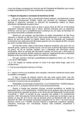 o que não chegou a prosperar por conta de veto do Presidente da República, que invocou
a citada jurisprudência do STF para fundamentar a providência.
1.1 Regime de alíquotas e concessão de benefícios do ISS
No que se refere ao ISS, a Constituição Federal estipulou, principalmente a partir
da Emenda Constitucional 37/2002, regras que permitem ao Congresso Nacional
restringir a autonomia municipal no exercício da competência relativa ao tributo,
dificultando a deflagração de guerra fiscal.
A maneira mais comum como se dava a guerra fiscal do ISS era os Municípios
estipularem alíquotas irrisórias para o tributo, atraindo empresas para os respectivos
territórios, uma vez que a competência para a cobrança era, em regra, do Município em
que estava domiciliado o prestador de serviço.
Noticiou-se, por exemplo, que Municípios da região metropolitana de São Paulo
reduziram a alíquota do ISS para 0,5% (meio ponto percentual), o que equivalia a um
décimo do que era cobrado na Capital. Dessa forma, as empresas que mudassem
formalmente suas sedes para tais Municípios gozariam de uma redução de 90% (noventa
por cento) na carga relativa ao tributo.
No final das contas, todos os Municípios acabavam perdendo, pois quem tem um
aparente ganho, sujeita-se a perdas futuras, uma vez que os demais Municípios entrarão
na guerra. Há de se recordar, também, que a população dos Municípios menos
estruturados utiliza os serviços dos Municípios maiores, de forma que a diminuição na
qualidade de tais serviços também acaba por repercutir negativamente para a população
daqueles entes que tiveram algum ganho momentâneo na batalha.
Por tudo, visando a restringir a possibilidade da beligerância fiscal, o art. 156, § 3°,
I e III, da CF/1988 dispõe:
“ § 3.° Em relação ao imposto previsto no inciso II do caput deste artigo, cabe à lei
complementar:
I— fixar as suas alíquotas máximas e mínimas;
(....)
III — regular a forma e as condições como isenções, incentivos e benefícios fiscais serão
concedidos e revogados”.
A rigor, a fixação de alíquota máxima não visa evitar guerra fiscal, mas tão-
somente a impor limites à sede arrecadatória, que poderia levar o Município a ultrapassar
o razoável no exercício de sua competência.
Respaldada na autorização constitucional, a Lei Complementar 116/2003 estipulou,
em seu art. 8°, II, a alíquota máxima de 5% (cinco pontos percentuais).
Quanto à fixação das alíquotas mínimas, principal providência no sentido da
pacificação fiscal, a Lei Complementar 116/2003 não trouxe qualquer regra, de forma que
continua aplicável a previsão constante no art. 88 do Ato das Disposições Constitucionais
Transitórias — ADCT no sentido de que, enquanto não editada a lei complementar
prevista, o ISS “terá alíquota mínima de dois por cento, exceto para os serviços a que se
referem os itens 32, 33 e 34 da Lista de Serviços anexa ao Decreto-lei 406, de 31 de
dezembro de 1968”. Os serviços excetuados enquadram-se no “item 7” da atual Lista de
Serviços, anexa à LC 116/2003 (serviços relativos a engenharia, arquitetura, geologia,
urbanismo, construção civil, manutenção, limpeza, meio ambiente, saneamento e
congêneres).
Página 76
 