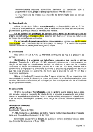 economicamente mediante autorização, permissão ou concessão, com o
pagamento de tarifa, preço ou pedágio pelo usuário final do serviço.
§ 4° A incidência do imposto não depende da denominação dada ao serviço
prestado”.
1.4 Base de cálculo
A base de cálculo do ISS é o preço do serviço, conforme definido pelo art. 7.°da
LC 116/2003. Não poderia ser diferente, pois a base de cálculo deve ser sempre uma
grandeza que quantifique a riqueza tributada pelo imposto.
Em se tratando de prestação de serviços sob a forma de trabalho pessoal do
próprio contribuinte, o imposto é fixo, podendo ser diverso em função da natureza do
serviço ou de outros fatores pertinentes.
Em se tratando de serviços prestados por empresas, o imposto, que neste caso é
proporcional, tem como base de calculo o preço do serviço. É a receita da empresa,
relativa a atividade de prestação de serviços tributáveis.
1.5 Contribuinte
Nos termos do art. 5.° da LC 116/2003, contribuinte do ISS é o prestador do
serviço.
Contribuinte é a empresa ou trabalhador autônomo que presta o serviço
tributável ( Decreto –lei n. 406, art. 10). Não são contribuintes os que prestem serviços em
relação de emprego, os trabalhadores avulsos, os diretores e membros de conselhos
consultivos ou fiscais de sociedades (Decreto lei n. 406, art. 10). Alias, dizer-se que o
contribuinte é a empresa ou o profissional autônomo já exclui qualquer prestador de serviço
que não seja empresa ou autônomo, de modo que o disposto no art. 10 em tela é
meramente explicitante.
Não se confunde autônomo com avulso. O avulso apesar de não ser empregado pela
eventualidade da prestação de serviços, presta serviços na dependência daquele para quem
trabalha. Já o autônomo trabalha por conta própria. tem condições de não ser subordinado
aquele para quem trabalha.
1.6 Lançamento
O ISS é lançado por homologação, pois é o próprio sujeito passivo que, a cada
fato gerador, calcula o montante do tributo devido e antecipa o pagamento sem prévio
exame da autoridade administrativa, cabendo a esta verificar a correção do procedimento
e, se for o caso, homologá-lo, podendo, ainda, lançar de ofício as diferenças porventura
devidas.
IMPOSTOS ESTADUAIS
LEGISLAÇÃO:
Constituição Federal de 1988:
Art. 155. Compete aos Estados e ao Distrito Federal instituir impostos sobre: (Redação
dada pela Emenda Constitucional nº 3, de 1993)
I - transmissão causa mortis e doação, de quaisquer bens ou direitos; (Redação dada
pela Emenda Constitucional nº 3, de 1993)
Página 78
 