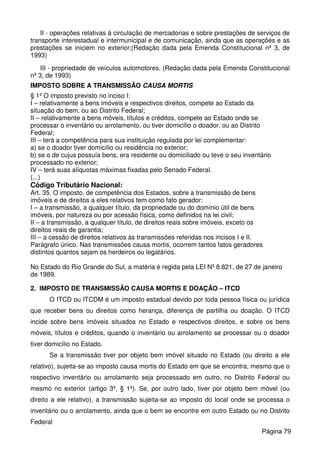 II - operações relativas à circulação de mercadorias e sobre prestações de serviços de
transporte interestadual e intermunicipal e de comunicação, ainda que as operações e as
prestações se iniciem no exterior;(Redação dada pela Emenda Constitucional nº 3, de
1993)
III - propriedade de veículos automotores. (Redação dada pela Emenda Constitucional
nº 3, de 1993)
IMPOSTO SOBRE A TRANSMISSÃO CAUSA MORTIS
§ 1º O imposto previsto no inciso I:
I – relativamente a bens imóveis e respectivos direitos, compete ao Estado da
situação do bem, ou ao Distrito Federal;
II – relativamente a bens móveis, títulos e créditos, compete ao Estado onde se
processar o inventário ou arrolamento, ou tiver domicílio o doador, ou ao Distrito
Federal;
III – terá a competência para sua instituição regulada por lei complementar:
a) se o doador tiver domicílio ou residência no exterior;
b) se o de cujus possuía bens, era residente ou domiciliado ou teve o seu inventário
processado no exterior;
IV – terá suas alíquotas máximas fixadas pelo Senado Federal.
(...)
Código Tributário Nacional:
Art. 35. O imposto, de competência dos Estados, sobre a transmissão de bens
imóveis e de direitos a eles relativos tem como fato gerador:
I – a transmissão, a qualquer título, da propriedade ou do domínio útil de bens
imóveis, por natureza ou por acessão física, como definidos na lei civil;
II – a transmissão, a qualquer título, de direitos reais sobre imóveis, exceto os
direitos reais de garantia;
III – a cessão de direitos relativos às transmissões referidas nos incisos I e II.
Parágrafo único. Nas transmissões causa mortis, ocorrem tantos fatos geradores
distintos quantos sejam os herdeiros ou legatários.
No Estado do Rio Grande do Sul, a matéria é regida pela LEI Nº 8.821, de 27 de janeiro
de 1989.
2. IMPOSTO DE TRANSMISSÃO CAUSA MORTIS E DOAÇÃO – ITCD
O ITCD ou ITCDM é um imposto estadual devido por toda pessoa física ou jurídica
que receber bens ou direitos como herança, diferença de partilha ou doação. O ITCD
incide sobre bens imóveis situados no Estado e respectivos direitos, e sobre os bens
móveis, títulos e créditos, quando o inventário ou arrolamento se processar ou o doador
tiver domicílio no Estado.
Se a transmissão tiver por objeto bem imóvel situado no Estado (ou direito a ele
relativo), sujeita-se ao imposto causa mortis do Estado em que se encontra, mesmo que o
respectivo inventário ou arrolamento seja processado em outro, no Distrito Federal ou
mesmo no exterior (artigo 3º, § 1º). Se, por outro lado, tiver por objeto bem móvel (ou
direito a ele relativo), a transmissão sujeita-se ao imposto do local onde se processa o
inventário ou o arrolamento, ainda que o bem se encontre em outro Estado ou no Distrito
Federal
Página 79
 