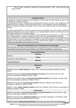 Missão: "Oferecer oportunidades de educação, contribuindo para a formação de profissionais conscientes e competentes,
comprometidos com o comportamento ético e visando ao desenvolvimento regional”.
- Peso 2,0 (dois): referente ao Sistema de Provas Eletrônicas – SPE (maior nota das duas
provas do SPE)
Avaliação Somativa
A aferição do rendimento escolar de cada disciplina é feita através de notas inteiras de zero a dez,
permitindo-se a fração de 5 décimos.
O aproveitamento escolar é avaliado pelo acompanhamento contínuo do aluno e dos resultados por ele
obtidos nas provas, trabalhos, exercícios escolares e outros, e caso necessário, nas provas substitutivas.
Dentre os trabalhos escolares de aplicação, há pelo menos uma avaliação escrita em cada disciplina no
bimestre.
O professor pode submeter os alunos a diversas formas de avaliações, tais como: projetos, seminários,
pesquisas bibliográficas e de campo, relatórios, cujos resultados podem culminar com atribuição de uma
nota representativa de cada avaliação bimestral.
Em qualquer disciplina, os alunos que obtiverem média semestral de aprovação igual ou superior a sete
(7,0) e freqüência igual ou superior a setenta e cinco por cento (75%) são considerados aprovados.
Após cada semestre, e nos termos do calendário escolar, o aluno poderá requerer junto à Secretaria-Geral,
no prazo fixado e a título de recuperação, a realização de uma prova substitutiva, por disciplina, a fim de
substituir uma das médias mensais anteriores, ou a que não tenha sido avaliado, e no qual obtiverem como
média final de aprovação igual ou superior a cinco (5,0).
Sistema de Acompanhamento para a Recuperação da Aprendizagem
Serão utilizados como Sistema de Acompanhamento e Nivelamento da turma os Plantões Tira-Dúvidas que
são realizados sempre antes de iniciar a disciplina, das 18h30min às 18h50min, na sala de aula.
Recursos Necessários
Humanos
Professor.
Físicos
Laboratórios, visitas técnicas, etc.
Materiais
Recursos Multimídia.
Bibliografia
Básica
CASSONE, Vittorio. Direito Tributário. SP: Atlas, 1991. Número de localização na biblioteca: 34:336 /
C345d
TORRES, Ricardo Lobo. Curso de Direito Tributário e Financeiro. Rio de Janeiro: Renovar, 1997.
Número de localização na biblioteca: 34:336 / T693c
COELHO, Sacha Calmon Navarro. Curso de direito tributário brasileiro. Rio de Janeiro: Forense, 2003.
Número de localização na biblioteca: 34:336.22 / C672c
MACHADO, Hugo de Brito. Curso de direito tributário. São Paulo: Malheiros, 2003. Número de
localização na biblioteca: 34:336.22 / M149c
AMARO, Luciano. Direito tributário brasileiro. São Paulo: Malheiros, 2003. Número de localização na
biblioteca: 34:336.22 / A485d.
Complementar
BASTOS, Celso Ribeiro. Curso de direito financeiro e de direito tributário. São Paulo: Saraiva, 1999.
Número de localização na biblioteca: 34:336 / B327c
BORGES, José Souto Maior. Obrigação Tributária: uma introdução metodológica. SP: Malheiros, 1998.
Número de localização na biblioteca: 34:336.22 / B732o
CAMPOS, Dejalma. Direito processual tributário. São Paulo: Atlas, 2004. Número de localização na
Página 8
 