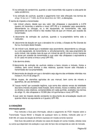 IV.na extinção do condomínio, quando o valor transmitido não superar a cota-parte de
cada condômino;
V.na extinção do usufruto, quando o pagamento tiver sido efetuado nos termos do
artigo 16 da Lei n°7.608, de 29 de dezembro de 1981, e alterações.
É isenta do imposto a transmissão:
I.de imóvel urbano, desde que seu valor não ultrapasse o equivalente a 4.379
(quatro mil trezentas e setenta e nove) UPF-RS e o recebedor seja ascendente,
descendente ou cônjuge, ou a ele equiparado, do transmitente, não seja
proprietário de outro imóvel e não receba mais do que um imóvel, por ocasião da
transmissão;
II. decorrente da extinção do usufruto, quando o nu-proprietário tenha sido o
instituidor;
III. decorrente de doação em que o donatário for a União, o Estado do Rio Grande do
Sul ou município deste Estado;
IV. de imóvel rural, desde que o recebedor seja ascendente, descendente ou cônjuge,
ou a ele equiparado, do transmitente, e, simultaneamente, não seja proprietário de
outro imóvel, não receba mais do que um imóvel de até 25 (vinte e cinco) hectares
de terras por ocasião da transmissão e cujo valor não ultrapasse o equivalente a
6.131 (seis mil cento e trinta e uma) UPF-RS;
V.do domínio direto;
VI.decorrente da extinção do usufruto relativo a bens móveis e imóveis, títulos e
créditos, bem como direitos a eles relativos, quando houver sido tributada a
transmissão da nua-propriedade;
VII.decorrente de doação em que o donatário seja alguma das entidades referidas nos
incisos II, III e IV do artigo 5º;
VIII.de roupas, de utensílios agrícolas de uso manual, bem como de móveis e
aparelhos, de uso doméstico;
IX."causa mortis" por sucessão legítima, cuja soma dos valores venais da totalidade
dos bens imóveis situados neste Estado, bens móveis, títulos e créditos, bem como
os direitos a eles relativos, compreendidos em cada quinhão, avaliados nos termos
do artigo 12, não ultrapasse a 10.509 (dez mil quinhentas e nove) UPF-RS;
X.cujo valor do imposto devido constante no documento de arrecadação resulte em
quantia inferior ao equivalente a 4 (quatro) UPF-RS.
2.5 DOAÇÕES
Informações gerais
Fica instituída a Guia para informação, cálculo e pagamento do ITCD- Imposto sobre a
Transmissão “Causa Mortis” e Doação de quaisquer bens ou direitos, instituído pela Lei nº
8.821/89, em casos de doação de dinheiro expresso em moeda corrente nacional.
Esta Guia não poderá ser utilizada nos casos de doação em outras moedas, cédulas raras
ou outros que dependam de avaliação e cujo valor de face não corresponda ao valor de mercado.
Página 82
 