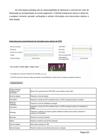 As informações prestadas são de responsabilidade do declarante e somente tem valor de
Declaração se acompanhadas do correto pagamento. A Receita Estadual de reserva o direito de,
a qualquer momento, proceder verificações e solicitar informações e/ou documentos relativos a
essa doação.
Instruções para preenchimento do formulário para cálculo do ITCD
Doador residente
no Brasil e com
CPF/CNPJ:
Marcar 'Sim' quando possuir CPF/CNPJ, caso contrário marcar 'Não'.
Nome do doador: Preencha o nome do doador
CPF/CNPJ: Preencha o número do CPF se pessoa física, ou CNPJ se pessoa jurídica, do doador.
Nome do
recebedor:
Preencha o nome do recebedor da doação
CPF/CNPJ:
Preencha o número do CPF se pessoa física, ou CNPJ se pessoa jurídica, do recebedor da
doação.
Endereço:
Preencher o endereço do doador quando residente no Brasil, caso contrário preencher o
endereço do Recebedor.
Município: Escolha o município do doador.
Objeto: Doação em espécie (não permite alteração)
Valor da doação: Valor doado expresso em R$.
Data da doação: Preencha a data em que efetivamente ocorreu a doação.
Página 83
 
