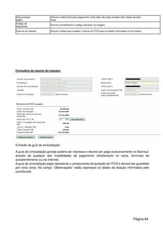 Data prevista
pagto:
Informe a data limite para pagamento. Esta data não pode exceder dois meses da data
atual.
Código de
segurança:
Informe corretamente o código expresso na imagem.
Calculo do imposto: Acione o botão para receber o cálculo do ITCD para os dados informados no formulário.
Formulário de resumo do imposto:
Emissão da guia de arrecadação :
A guia de arrecadação gerada poderá ser impressa e deverá ser paga exclusivamente no Banrisul,
através de qualquer das modalidades de pagamento (diretamente no caixa, terminais de
autoatendimento ou via internet)
A guia de arrecadação paga representa o comprovante de quitação do ITCD e deverá ser guardada
por cinco anos. No campo “Observações” estão expressos os dados da doação informados pelo
contribuinte.
Página 84
 