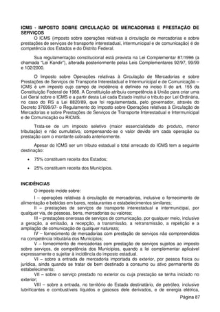 ICMS - IMPOSTO SOBRE CIRCULAÇÃO DE MERCADORIAS E PRESTAÇÃO DE
SERVIÇOS
O ICMS (imposto sobre operações relativas à circulação de mercadorias e sobre
prestações de serviços de transporte interestadual, intermunicipal e de comunicação) é de
competência dos Estados e do Distrito Federal.
Sua regulamentação constitucional está prevista na Lei Complementar 87/1996 (a
chamada “Lei Kandir”), alterada posteriormente pelas Leis Complementares 92/97, 99/99
e 102/2000.
O Imposto sobre Operações relativas à Circulação de Mercadorias e sobre
Prestações de Serviços de Transporte Interestadual e Intermunicipal e de Comunicação –
ICMS é um imposto cujo campo de incidência é definido no inciso II do art. 155 da
Constituição Federal de 1988. A Constituição atribuiu competência à União para criar uma
Lei Geral sobre o ICMS e a partir desta Lei cada Estado institui o tributo por Lei Ordinária,
no caso do RS a Lei 8820/89, que foi regulamentada, pelo governador, através do
Decreto 37699/97- o Regulamento do Imposto sobre Operações relativas à Circulação de
Mercadorias e sobre Prestações de Serviços de Transporte Interestadual e Intermunicipal
e de Comunicação ou RICMS.
Trata-se de um imposto seletivo (maior essencialidade do produto, menor
tributação) e não cumulativo, compensando-se o valor devido em cada operação ou
prestação com o montante cobrado anteriormente.
Apesar do ICMS ser um tributo estadual o total arrecado do ICMS tem a seguinte
destinação:
• 75% constituem receita dos Estados;
• 25% constituem receita dos Municípios.
INCIDÊNCIAS
O imposto incide sobre:
I – operações relativas à circulação de mercadorias, inclusive o fornecimento de
alimentação e bebidas em bares, restaurantes e estabelecimentos similares;
II – prestações de serviços de transporte interestadual e intermunicipal, por
qualquer via, de pessoas, bens, mercadorias ou valores;
III – prestações onerosas de serviços de comunicação, por qualquer meio, inclusive
a geração, a emissão, a recepção, a transmissão, a retransmissão, a repetição e a
ampliação de comunicação de qualquer natureza;
IV – fornecimento de mercadorias com prestação de serviços não compreendidos
na competência tributária dos Municípios;
V – fornecimento de mercadorias com prestação de serviços sujeitos ao imposto
sobre serviços, de competência dos Municípios, quando a lei complementar aplicável
expressamente o sujeitar à incidência do imposto estadual.
VI – sobre a entrada de mercadoria importada do exterior, por pessoa física ou
jurídica, ainda quando se tratar de bem destinado a consumo ou ativo permanente do
estabelecimento;
VII – sobre o serviço prestado no exterior ou cuja prestação se tenha iniciado no
exterior;
VIII – sobre a entrada, no território do Estado destinatário, de petróleo, inclusive
lubrificantes e combustíveis líquidos e gasosos dele derivados, e de energia elétrica,
Página 87
 