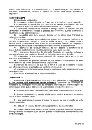 quando não destinados à comercialização ou à industrialização, decorrentes de
operações interestaduais, cabendo o imposto ao Estado onde estiver localizado o
adquirente.
NÃO INCIDÊNCIAS
O imposto não incide sobre:
I – operações com livros, jornais, periódicos e o papel destinado a sua impressão;
II – operações e prestações que destinem ao exterior mercadorias, inclusive
produtos primários e produtos industrializados semi-elaborados, ou serviços;
II – operações interestaduais relativas a energia elétrica e petróleo, inclusive
lubrificantes e combustíveis líquidos e gasosos dele derivados, quando destinados à
industrialização ou à comercialização;
IV – operações com ouro, quando definido em lei como ativo financeiro ou
instrumento cambial;
V – operações relativas a mercadorias que tenham sido ou que se destinem a ser
utilizadas na prestação, pelo próprio autor da saída, de serviço de qualquer natureza
definido em lei complementar como sujeito ao imposto sobre serviços, de competência
dos Municípios, ressalvadas as hipóteses previstas na mesma lei complementar;
VI – operações de qualquer natureza de que decorra a transferência de
propriedade de estabelecimento industrial, comercial ou de outra espécie;
VII – operações decorrentes de alienação fiduciária em garantia, inclusive a
operação efetuada pelo credor em decorrência do inadimplemento do devedor;
VIII – operações de arrendamento mercantil, não compreendida a venda do bem
arrendado ao arrendatário;
IX – operações de qualquer natureza de que decorra a transferência de bens
móveis salvados de sinistro para companhias seguradoras.
Equipara-se às operações de que trata o item II a saída de mercadoria realizada
com o fim específico de exportação para o exterior, destinada a:
a) empresa comercial exportadora, inclusive tradings ou outro estabelecimento da
mesma empresa;
b) armazém alfandegado ou entreposto aduaneiro.
CONTRIBUINTE
Contribuinte é qualquer pessoa, física ou jurídica, que realize, com habitualidade
ou em volume que caracterize intuito comercial, operações de circulação de
mercadoria ou prestações de serviços de transporte interestadual e intermunicipal e de
comunicação, ainda que as operações e as prestações se iniciem no exterior.
É também contribuinte a pessoa física ou jurídica que, mesmo sem habitualidade:
I – importe mercadorias do exterior, ainda que as destine a consumo ou ao ativo
permanente do estabelecimento;
II – seja destinatária de serviço prestado no exterior ou cuja prestação se tenha
iniciado no exterior,
III – adquira em licitação de mercadorias apreendidas ou abandonadas;
IV – adquira lubrificantes e combustíveis líquidos e gasosos derivados de petróleo
e energia elétrica oriundos de outro Estado, quando não destinados à comercialização ou
à industrialização.
Página 88
 