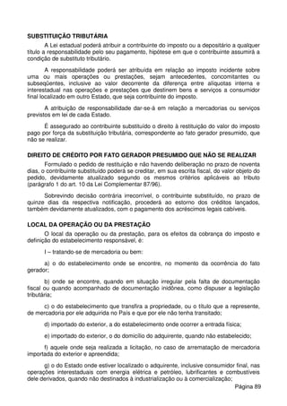SUBSTITUIÇÃO TRIBUTÁRIA
A Lei estadual poderá atribuir a contribuinte do imposto ou a depositário a qualquer
título a responsabilidade pelo seu pagamento, hipótese em que o contribuinte assumirá a
condição de substituto tributário.
A responsabilidade poderá ser atribuída em relação ao imposto incidente sobre
uma ou mais operações ou prestações, sejam antecedentes, concomitantes ou
subseqüentes, inclusive ao valor decorrente da diferença entre alíquotas interna e
interestadual nas operações e prestações que destinem bens e serviços a consumidor
final localizado em outro Estado, que seja contribuinte do imposto.
A atribuição de responsabilidade dar-se-á em relação a mercadorias ou serviços
previstos em lei de cada Estado.
É assegurado ao contribuinte substituído o direito à restituição do valor do imposto
pago por força da substituição tributária, correspondente ao fato gerador presumido, que
não se realizar.
DIREITO DE CRÉDITO POR FATO GERADOR PRESUMIDO QUE NÃO SE REALIZAR
Formulado o pedido de restituição e não havendo deliberação no prazo de noventa
dias, o contribuinte substituído poderá se creditar, em sua escrita fiscal, do valor objeto do
pedido, devidamente atualizado segundo os mesmos critérios aplicáveis ao tributo
(parágrafo 1 do art. 10 da Lei Complementar 87/96).
Sobrevindo decisão contrária irrecorrível, o contribuinte substituído, no prazo de
quinze dias da respectiva notificação, procederá ao estorno dos créditos lançados,
também devidamente atualizados, com o pagamento dos acréscimos legais cabíveis.
LOCAL DA OPERAÇÃO OU DA PRESTAÇÃO
O local da operação ou da prestação, para os efeitos da cobrança do imposto e
definição do estabelecimento responsável, é:
I – tratando-se de mercadoria ou bem:
a) o do estabelecimento onde se encontre, no momento da ocorrência do fato
gerador;
b) onde se encontre, quando em situação irregular pela falta de documentação
fiscal ou quando acompanhado de documentação inidônea, como dispuser a legislação
tributária;
c) o do estabelecimento que transfira a propriedade, ou o título que a represente,
de mercadoria por ele adquirida no País e que por ele não tenha transitado;
d) importado do exterior, a do estabelecimento onde ocorrer a entrada física;
e) importado do exterior, o do domicílio do adquirente, quando não estabelecido;
f) aquele onde seja realizada a licitação, no caso de arrematação de mercadoria
importada do exterior e apreendida;
g) o do Estado onde estiver localizado o adquirente, inclusive consumidor final, nas
operações interestaduais com energia elétrica e petróleo, lubrificantes e combustíveis
dele derivados, quando não destinados à industrialização ou à comercialização;
Página 89
 