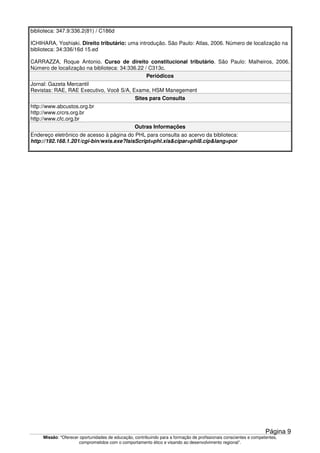 Missão: "Oferecer oportunidades de educação, contribuindo para a formação de profissionais conscientes e competentes,
comprometidos com o comportamento ético e visando ao desenvolvimento regional”.
biblioteca: 347.9:336.2(81) / C186d
ICHIHARA, Yoshiaki. Direito tributário: uma introdução. São Paulo: Atlas, 2006. Número de localização na
biblioteca: 34:336/16d 15.ed
CARRAZZA, Roque Antonio. Curso de direito constitucional tributário. São Paulo: Malheiros, 2006.
Número de localização na biblioteca: 34:336.22 / C313c.
Periódicos
Jornal: Gazeta Mercantil
Revistas: RAE, RAE Executivo, Você S/A, Exame, HSM Manegement
Sites para Consulta
http://www.abcustos.org.br
http://www.crcrs.org.br
http://www.cfc.org.br
Outras Informações
Endereço eletrônico de acesso à página do PHL para consulta ao acervo da biblioteca:
http://192.168.1.201/cgi-bin/wxis.exe?IsisScript=phl.xis&cipar=phl8.cip&lang=por
Página 9
 