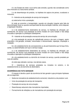 h) o do Estado de onde o ouro tenha sido extraído, quando não considerado como
ativo financeiro ou instrumento cambial;
i) o de desembarque do produto, na hipótese de captura de peixes, crustáceos e
moluscos;
II – tratando-se de prestação de serviço de transporte:
a) onde tenha início a prestação;
b) onde se encontre o transportador, quando em situação irregular pela falta de
documentação fiscal ou quando acompanhada de documentação inidônea, como dispuser
a legislação tributária;
c) o do estabelecimento destinatário do serviço, na hipótese da utilização, por
contribuinte, de serviço cuja prestação se tenha iniciado em outro Estado e não esteja
vinculada a operação ou prestação subseqüente;
III – tratando-se de prestação onerosa de serviço de comunicação:
a) o da prestação do serviço de radiodifusão sonora e de som e imagem, assim
entendido o da geração, emissão, transmissão e retransmissão, repetição, ampliação e
recepção;
b) o do estabelecimento da concessionária ou da permissionária que forneça ficha,
cartão, ou assemelhados com que o serviço é pago;
c) o do estabelecimento destinatário do serviço, na hipótese da utilização, por
contribuinte, de serviço cuja prestação se tenha iniciado em outro Estado e não esteja
vinculada a operação ou prestação subseqüente;
d) o do estabelecimento ou domicílio do tomador do serviço, quando prestado por
meio de satélite;
d) onde seja cobrado o serviço, nos demais casos.
IV – tratando-se de serviços prestados ou iniciados no exterior, o do
estabelecimento ou do domicílio do destinatário.
OCORRÊNCIA DO FATO GERADOR
O imposto é devido a partir da ocorrência do fato gerador cujas principais hipóteses
são as seguintes:
Saída da mercadoria do estabelecimento comercial, industrial ou de produtor rural;
Início da prestação do serviço de transporte;
Prestação do serviço de comunicação;
Desembaraço aduaneiro das mercadorias importadas;
Fornecimento de refeições ou de mercadorias com prestação de serviços.
Página 90
 