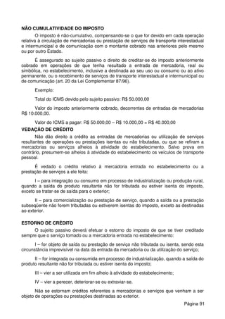 NÃO CUMULATIVIDADE DO IMPOSTO
O imposto é não-cumulativo, compensando-se o que for devido em cada operação
relativa à circulação de mercadorias ou prestação de serviços de transporte interestadual
e intermunicipal e de comunicação com o montante cobrado nas anteriores pelo mesmo
ou por outro Estado.
É assegurado ao sujeito passivo o direito de creditar-se do imposto anteriormente
cobrado em operações de que tenha resultado a entrada de mercadoria, real ou
simbólica, no estabelecimento, inclusive a destinada ao seu uso ou consumo ou ao ativo
permanente, ou o recebimento de serviços de transporte interestadual e intermunicipal ou
de comunicação (art. 20 da Lei Complementar 87/96).
Exemplo:
Total do ICMS devido pelo sujeito passivo: R$ 50.000,00
Valor do imposto anteriormente cobrado, decorrentes de entradas de mercadorias
R$ 10.000,00.
Valor do ICMS a pagar: R$ 50.000,00 – R$ 10.000,00 = R$ 40.000,00
VEDAÇÃO DE CRÉDITO
Não dão direito a crédito as entradas de mercadorias ou utilização de serviços
resultantes de operações ou prestações isentas ou não tributadas, ou que se refiram a
mercadorias ou serviços alheios à atividade do estabelecimento. Salvo prova em
contrário, presumem-se alheios à atividade do estabelecimento os veículos de transporte
pessoal.
É vedado o crédito relativo à mercadoria entrada no estabelecimento ou a
prestação de serviços a ele feita:
I – para integração ou consumo em processo de industrialização ou produção rural,
quando a saída do produto resultante não for tributada ou estiver isenta do imposto,
exceto se tratar-se de saída para o exterior;
II – para comercialização ou prestação de serviço, quando a saída ou a prestação
subseqüente não forem tributadas ou estiverem isentas do imposto, exceto as destinadas
ao exterior.
ESTORNO DE CRÉDITO
O sujeito passivo deverá efetuar o estorno do imposto de que se tiver creditado
sempre que o serviço tomado ou a mercadoria entrada no estabelecimento:
I – for objeto de saída ou prestação de serviço não tributada ou isenta, sendo esta
circunstância imprevisível na data da entrada da mercadoria ou da utilização do serviço;
II – for integrada ou consumida em processo de industrialização, quando a saída do
produto resultante não for tributada ou estiver isenta do imposto;
III – vier a ser utilizada em fim alheio à atividade do estabelecimento;
IV – vier a perecer, deteriorar-se ou extraviar-se.
Não se estornam créditos referentes a mercadorias e serviços que venham a ser
objeto de operações ou prestações destinadas ao exterior.
Página 91
 