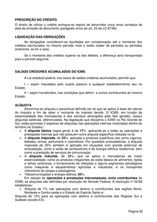 PRESCRIÇÃO DO CRÉDITO
O direito de utilizar o crédito extingue-se depois de decorridos cinco anos contados da
data de emissão do documento (parágrafo único do art. 23 da LC 87/96).
LIQUIDAÇÃO DAS OBRIGAÇÕES
As obrigações consideram-se liquidadas por compensação até o montante dos
créditos escriturados no mesmo período mais o saldo credor de períodos ou períodos
anteriores, se for o caso.
Se o montante dos créditos superar os dos débitos, a diferença será transportada
para o período seguinte.
SALDOS CREDORES ACUMULADOS DO ICMS
A Lei estadual poderá, nos casos de saldos credores acumulados, permitir que:
I – sejam imputados pelo sujeito passivo a qualquer estabelecimento seu no
Estado;
II – sejam transferidos, nas condições que definir, a outros contribuintes do mesmo
Estado.
ALÍQUOTA
Denomina-se alíquota o percentual definido em lei que se aplica à base de cálculo
do imposto a fim de obter o montante do imposto devido. O ICMS, em função da
essencialidade das mercadorias e dos serviços abrangidos pelo fato gerador, possui
alíquotas seletivas, diferenciadas. Na legislação que disciplina o ICMS no Rio Grande do
Sul, estão previstas 3 espécies de alíquotas nas operações internas (realizadas dentro do
território do Estado):
• A alíquota básica (regra geral) é de 17%, aplicando-se a todas as operações e
prestações internas que não possuem outra alíquota específica indicada na lei.
• A alíquota majorada, de 25%, aplicada a produtos supérfluos tais como cigarros,
bebidas, armas, perfumaria e cosméticos. Por questões arrecadatórias, a alíquota
majorada de 25% também é aplicada em situações com grande potencial de
arrecadação, como a saída de combustíveis e de energia elétrica residencial, bem
como a prestação de serviços de comunicação.
• A alíquota reduzida, de 12%, que se aplica a mercadorias de maior
essencialidade, como os produtos integrantes da cesta básica de alimentos, tijolos
e telhas cerâmicas, o fornecimento de refeições e alguns segmentos estratégicos
como máquinas e equipamentos agrícolas e industriais, e os transportes
rodoviários de cargas e passageiros.
• Telecomunicações e energia elétrica: 30%.
Em relação às operações e prestações interestaduais, entre contribuintes do
ICMS, as alíquotas são definidas por resolução do Senado Federal. A resolução nº 22/89
estabeleceu:
• Alíquota de 7% nas operações com destino a contribuintes das regiões Norte,
Nordeste e Centro-oeste e o Estado do Espírito Santo e;
Alíquota de 12% para as operações com destino a contribuintes das Regiões Sul e
Sudeste (exceto ES).
Página 92
 