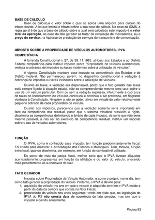BASE DE CÁLCULO
Base de cálculo,é o valor sobre o qual se aplica uma alíquota para cálculo do
tributo devido. A lei que institui o tributo define a sua base de cálculo. No caso do ICMS, a
regra geral é de que a base de cálculo sobre a qual será calculado este imposto é o valor
total da operação, no caso do fato gerador se tratar de circulação de mercadorias, ou o
preço do serviço, na hipótese de prestação de serviços de transporte e de comunicação.
IMPOSTO SOBRE A PROPRIEDADE DE VEÍCULOS AUTOMOTORES- IPVA
COMPETÊNCIA
A Emenda Constitucional n. 27, de 28. 11.1985, atribuiu aos Estados e ao Distrito
Federal competência para instituir imposto sobre “propriedade de veículos automotores,
vedada a cobrança de impostos ou taxas incidentes sobre a utilização de veículos”.
A vigente Constituição manteve esse imposto na competência dos Estados e do
Distrito Federal. Não permaneceu, porém, no dispositivo constitucional a vedação à
cobrança de impostos ou taxas incidentes sobre a utilização de veículos.
Quanto às taxas, a vedação era dispensável, posto que o fato gerador das taxas
está sempre ligado à atuação estatal, não se compreendendo mesmo uma taxa sobre o
uso de um veículo particular. Com ou sem a vedação expressa, infelizmente a cobrança
de taxas no licenciamento de veículos continuou e contínua a ser praticada, em flagrante
violência à Constituição. Ninguém a isto se opõe, talvez em virtude do valor relativamente
pequeno cobrado de cada proprietário de veículo.
Quanto aos impostos, parece-nos que a vedação somente seria importante em
face da competência dita residual, posto que o sistema tributário brasileiro é rígido,
discrimina as competências delimitando o âmbito de cada imposto, de sorte que não seria
mesmo possível, a não ser no exercício da competência residual, instituir um imposto
sobre o uso de veículos automotores.
FUNÇÃO
O IPVA, como é conhecido esse imposto, tem função predominantemente fiscal.
Foi criado para melhorar a arrecadação dos Estados e Municípios. Tem, todavia, função
extrafiscal, quando discrimina, por exemplo, em função do combustível utilizado.
Do ponto de vista da justiça fiscal, melhor seria que o IPVA tivesse alíquotas
acentuadamente progressivas em função da utilidade e do valor do veículo, onerando
mais pesadamente os automóveis de luxo.
FATO GERADOR
Imposto sobre Propriedade de Veículo Automotor, e como o próprio nome diz, tem
como fato gerador a propriedade do veículo. Portanto, o IPVA é devido pela:
1. aquisição do veículo: no ano em que o veículo é adquirido zero km o IPVA incide a
partir da data da compra que consta na Nota Fiscal;
2. propriedade do veículo nos anos seguintes, tendo em vista que, na legislação do
IPVA do RS não consta data de ocorrência do fato gerador, mas sim que o
imposto é devido anualmente.
Página 93
 