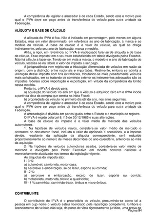 A competência de legislar e arrecadar é de cada Estado, sendo este o motivo pelo
qual o IPVA deve ser pago antes da transferência do veículo para outra unidade da
Federação.
ALÍQUOTA E BASE DE CÁLCULO
A alíquota do IPVA é fixa. Não é indicada em porcentagem, pelo menos em alguns
Estados, mas em valor determinado, em referência ao ano de fabricação, á marca e ao
modelo do veículo. A base de cálculo é o valor do veículo, ao qual se chega
indiretamente, pelo seu ano de fabricação, marca e modelo.
Aliás, a rigor, em referência ao IPVA é inadequado falar-se de alíquota e de base
de cálculo. Esse imposto tem o seu valor estabelecido em tabela divulgada pelos Estados.
Não há cálculo a fazer-se. Tendo-se em vista a marca, o modelo e o ano de fabricação do
veículo, localiza-se na tabela o valor do imposto a ser pago.
A jurisprudência vem rejeitando a tributação diferenciada de veículos em razão da
origem, com a distinção entre nacionais e importados. Realmente, embora se admita a
utilização desse imposto com fins extrafiscais, tributando-se mais pesadamente veículos
mais sofisticados, em se tratando de comércio exterior os instrumentos adequados são os
impostos federais sobre importação e exportação, em virtude da competência da União
nessa matéria.
Portanto, o IPVA é devido pela:
a) aquisição do veículo: no ano em que o veículo é adquirido zero km o IPVA incide
a partir da data da compra que consta na Nota Fiscal;
b) propriedade do veículo no primeiro dia útil do ano, nos anos seguintes.
A competência de legislar e arrecadar é de cada Estado, sendo este o motivo pelo
qual o IPVA deve ser pago antes da transferência do veículo para outra unidade da
Federação.
A arrecadação é dividida em partes iguais entre o Estado e o município de registro.
O IPVA é regido pela Lei 8.115 de 30/12/1985 e suas alterações.
A base de cálculo do imposto é o valor médio de mercado dos veículos
automotores:
1. Na hipótese de veículos novos, considera-se valor médio de mercado o
constante no documento fiscal, incluído o valor de opcionais e acessórios, e o imposto
devido, resultante da aplicação da alíquota correspondente, será reduzido
proporcionalmente ao número de meses decorridos do ano-calendário, anteriores ao mês
da aquisição.
2. Na hipótese de veículos automotores usados, considera-se valor médio de
mercado o divulgado pelo Poder Executivo em moeda corrente nacional e
monetariamente atualizado nos termos da legislação vigente.
As alíquotas do imposto são:
I - 3 %:
a) automóvel, camioneta, motor-casa;
b) aeronave e embarcação, se de lazer, esporte ou corrida;
II - 2 %:
a) aeronave e embarcação, exceto de lazer, esporte ou corrida;
b) motocicleta, motoneta, triciclo e quadriciclo;
III - 1 %:caminhão, caminhão-trator, ônibus e micro-ônibus.
CONTRIBUINTE
O contribuinte do IPVA é o proprietário do veículo, presumindo-se corno tal a
pessoa em cujo nome o veículo esteja licenciado pela repartição competente. Embora o
licenciamento do veículo não seja, do ponto de vista rigorosamente jurídico, uma prova de
Página 94
 