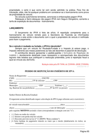 propriedade, o certo é que como tal vem sendo admitido na prática. Para fins de
tributação, aliás, não há qualquer problema em considerar-se o licenciamento como prova
da propriedade do veículo.
Os veículos automotores terrestres, aeronaves e embarcações pagam IPVA.
Reboques e Semi-reboques não pagam IPVA nem Seguro Obrigatório, somente a
tarifa de expedição de documentos - licenciamento.
LANÇAMENTO
O lançamento do IPVA é feito de ofício. A repartição competente para o
licenciamento do veículo remete para a Secretaria da Fazenda as informações
necessárias e esta emite o documento com o qual o proprietário do veículo é notificado
para fazer o pagamento.
Se o veículo é roubado ou furtado, o IPVA é devolvido?
Sempre que um veículo for Roubado/Furtado e o Imposto já estava pago, o
Imposto referente aos meses posteriores ao fato até dezembro é passível de devolução.
O contribuinte deverá apresentar o pedido-padrão ( formulário de Repetição de
Indébito ), devidamente detalhado (caso necessário) e acompanhado dos documentos
legíveis nele listados que justifiquem a restituição pretendida, junto à repartição fiscal a
qual se vincula seu domicílio.
Redação dada pela IN 79/06, de 22/09/06. (DOE 27/09/06)
ANEXO M-13
PEDIDO DE REPETIÇÃO DO INDÉBITO DE IPVA
Nome do Requerente: __________________________________________________________
CNPJ: __________________________ CGC/TE: ___________________________________
RG: ___________________UF de emissão: ________ CPF: ___________________________
Endereço: ___________________________________________________________________
Município: ___________________ CEP: __________ Telefone: (___) _________________
Ag. Banrisul de sua preferência: _______________Nº da C/C (se possui): ________________
Senhor Diretor da Receita Estadual:
O requerente acima identificado requer a devolução do IPVA pago referente ao(s) exercício(s)
____________________________________________________________________________
do veículo marca/modelo ______________________________, placa ___________________ ,
chassi ___________________________________ e ano de fabricação __________________ ,
pelo seguinte MOTIVO (assinale o item correspondente à situação com um "x"):
( ) 1. Furto ou roubo do veículo
( ) 2. Sinistro com perda total do veículo
( ) 3. Desconto previsto na Lei nº 11.400/99 ("Bom condutor")
( ) 4. Outra hipótese de pagamento indevido ou maior que o devido (detalhamento do motivo, se
necessário): __________________________________________________________________
__________________________________________________________________________________
____________________________________________________________________________
Página 95
 