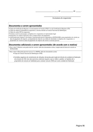 ___________________, ____ de _____________ de _____ .
_______________________________________
Assinatura do requerente
Documentos a serem apresentados
• Cópia do Certificado de Registro e Licenciamento de Veículo (CRLV) ou do Certificado de Registro (CR)
• Cópia da cédula de identidade do requerente (a mesma referida na Carteira Nacional de Habilitação)
• Cópia do cartão CPF do requerente
• Contrato social ou procuração, na hipótese de o requerente ser representante legal
• Original(is) ou cópia(s) legível(is) do(s) comprovante(s) de pagamento
• Autorização para requerer a devolução, fornecida pela pessoa cadastrada no DETRAN/RS como proprietário do veículo na
data do pagamento do imposto, acompanhada de cópia de sua cédula de identidade, na hipótese de o requerente e o
proprietário do veículo na data do pagamento do imposto não serem as mesmas pessoas
Documentos adicionais a serem apresentados (de acordo com o motivo)
- Para o item 2 (Sinistro com perda total do veículo): além dos documentos acima, comprovante de baixa do veículo no
DETRAN/RS
- Para o item 3 (Desconto previsto na Lei nº 11.400/99): além dos documentos acima:
• Cópia da Carteira Nacional de Habilitação (CNH)
• Certidões negativas de cometimento de infrações, fornecidas pelo órgão de trânsito da unidade da Federação
de emissão da CNH, dos dois exercícios anteriores àquele a que se refere o pedido, na hipótese de o
proprietário do veículo ser habilitado para conduzir veículo (CNH) por outra unidade da Federação
Página 96
 
