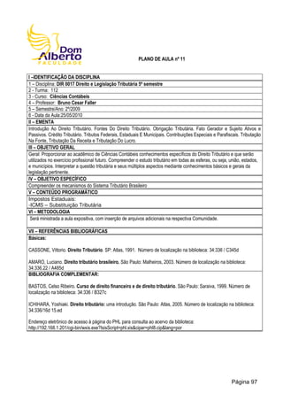 PLANO DE AULA nº 11
I –IDENTIFICAÇÃO DA DISCIPLINA
1 – Disciplina: DIR 0017 Direito e Legislação Tributária 5º semestre
2 - Turma: 112
3 - Curso: Ciências Contábeis
4 – Professor: Bruno Cesar Faller
5 – Semestre/Ano: 2º/2009
6 - Data da Aula:25/05/2010
II – EMENTA
Introdução Ao Direito Tributário. Fontes Do Direito Tributário. Obrigação Tributária. Fato Gerador e Sujeito Ativos e
Passivos. Crédito Tributário. Tributos Federais, Estaduais E Municipais. Contribuições Especiais e Parafiscais. Tributação
Na Fonte, Tributação Da Receita e Tributação Do Lucro.
III – OBJETIVO GERAL
Geral: Proporcionar ao acadêmico de Ciências Contábeis conhecimentos específicos do Direito Tributário e que serão
utilizados no exercício profissional futuro. Compreender o estudo tributário em todas as esferas, ou seja, união, estados,
e municípios. Interpretar a questão tributária e seus múltiplos aspectos mediante conhecimentos básicos e gerais da
legislação pertinente.
IV – OBJETIVO ESPECÍFICO
Compreender os mecanismos do Sistema Tributário Brasileiro
V – CONTEÚDO PROGRAMÁTICO
Impostos Estaduais:
-ICMS – Substituição Tributária
VI – METODOLOGIA
Será ministrada a aula expositiva, com inserção de arquivos adicionais na respectiva Comunidade.
VII – REFERÊNCIAS BIBLIOGRÁFICAS
Básicas:
CASSONE, Vittorio. Direito Tributário. SP: Atlas, 1991. Número de localização na biblioteca: 34:336 / C345d
AMARO, Luciano. Direito tributário brasileiro. São Paulo: Malheiros, 2003. Número de localização na biblioteca:
34:336.22 / A485d
BIBLIOGRAFIA COMPLEMENTAR:
BASTOS, Celso Ribeiro. Curso de direito financeiro e de direito tributário. São Paulo: Saraiva, 1999. Número de
localização na biblioteca: 34:336 / B327c
ICHIHARA, Yoshiaki. Direito tributário: uma introdução. São Paulo: Atlas, 2005. Número de localização na biblioteca:
34:336/16d 15.ed
Endereço eletrônico de acesso à página do PHL para consulta ao acervo da biblioteca:
http://192.168.1.201/cgi-bin/wxis.exe?IsisScript=phl.xis&cipar=phl8.cip&lang=por
Página 97
 