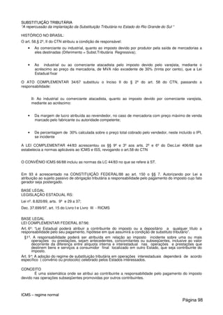SSUUBBSSTTIITTUUIIÇÇÃÃOO TTRRIIBBUUTTÁÁRRIIAA
“A repercussão da implantação da Substituição Tributária no Estado do Rio Grande do Sul “
HISTÓRICO NO BRASIL:
O art. 58,§ 2º, II do CTN atribuiu a condição de responsável:
• Ao comerciante ou industrial, quanto ao imposto devido por produtor pela saída de mercadorias a
eles destinadas (Diferimento = Subst.Tributária Regressiva);
• Ao industrial ou ao comerciante atacadista pelo imposto devido pelo varejista, mediante o
acréscimo ao preço da mercadoria, de MVA não excedente de 30% (trinta por cento), que a Lei
Estadual fixar
O ATO COMPLEMENTAR 34/67 substituiu o Inciso II do § 2º do art. 58 do CTN, passando a
responsabilidade:
II- Ao industrial ou comerciante atacadista, quanto ao imposto devido por comerciante varejista,
mediante ao acréscimo:
• Da margem de lucro atribuída ao revendedor, no caso de mercadoria com preço máximo de venda
marcado pelo fabricante ou autoridade competente;
• De percentagem de 30% calculada sobre o preço total cobrado pelo vendedor, neste incluído o IPI,
se incidente
A LEI COMPLEMENTAR 44/83 acrescentou os §§ 9º e 3º aos arts. 2º e 6º do Dec.Lei 406/68 que
estabelecia a normas aplicáveis ao ICMS e ISS, revogando o art.58 do CTN
O CONVÊNIO ICMS 66/88 incluiu as normas da LC 44/83 no que se refere à ST.
Em 93 é acrescentado na CONSTITUIÇÃO FEDERAL/88 ao art. 150 o §§ 7. Autorizando por Lei a
atribuição ao sujeito passivo de obrigação tributária a responsabilidade pelo pagamento do imposto cujo fato
gerador seja postergado.
BASE LEGAL
LEGISLAÇÃO ESTADUAL RS:
Lei nº. 8.820/89, arts. 9º e 29 a 37;
Dec. 37.699/97, art. 15 do Livro I e Livro III - RICMS
BASE LEGAL
LEI COMPLEMENTAR FEDERAL 87/96:
Art. 6º: “Lei Estadual poderá atribuir a contribuinte do imposto ou a depositário a qualquer título a
responsabilidade pelo seu pagamento, hipótese em que assumirá a condição de substituto tributário”.
§1º. A responsabilidade poderá ser atribuída em relação ao imposto incidente sobre uma ou mais
operações ou prestações, sejam antecedentes, concomitantes ou subseqüentes, inclusive ao valor
decorrente da diferença entre alíquota interna e interestadual nas operações e prestações que
destinem bens e serviços a consumidor final localizado em outro Estado, que seja contribuinte do
imposto.
Art. 9°: A adoção do regime de substituição tributária em operações interestaduais dependerá de acordo
específico ( convênio ou protocolo) celebrado pelos Estados interessados.
CONCEITO
É uma sistemática onde se atribui ao contribuinte a responsabilidade pelo pagamento do imposto
devido nas operações subseqüentes promovidas por outros contribuintes.
IICCMMSS –– rreeggiimmee nnoorrmmaall
Página 98
 