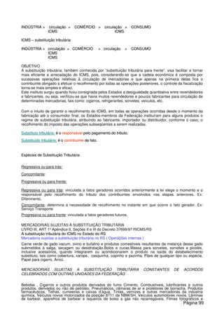 IINNDDÚÚSSTTRRIIAA >> cciirrccuullaaççããoo >> CCOOMMÉÉRRCCIIOO >> cciirrccuullaaççããoo >> CCOONNSSUUMMOO
IICCMMSS IICCMMSS
IICCMMSS –– ssuubbssttiittuuiiççããoo ttrriibbuuttáárriiaa
IINNDDÚÚSSTTRRIIAA >> cciirrccuullaaççããoo >> CCOOMMÉÉRRCCIIOO >> cciirrccuullaaççããoo >> CCOONNSSUUMMOO
IICCMMSS
IICCMMSS
OBJETIVO
A substituição tributária, também conhecida por “substituição tributária para frente”, visa facilitar e tornar
mais eficiente a arrecadação do ICMS, pois, considerando-se que a cadeia econômica é composta por
sucessivas operações relativas à circulação de mercadorias e que apenas na primeira delas fica o
contribuinte obrigado a efetuar o recolhimento por todas as operações posteriores, o controle da fiscalização
torna-se mais simples e eficaz.
Este instituto surgiu quando ficou consignada pelos Estados a desigualdade quantitativa entre revendedores
e fabricantes, ou seja, verificou-se que havia muitos revendedores e poucos fabricantes para circulação de
determinadas mercadorias, tais como: cigarros, refrigerantes, sorvetes, veículos, etc.
Com o intuito de garantir o recolhimento do ICMS, em todas as operações ocorridas desde o momento da
fabricação até o consumidor final, os Estados-membros da Federação instituíram para alguns produtos o
regime de substituição tributária, atribuindo ao fabricante, importador ou distribuidor, conforme o caso, o
recolhimento do imposto das operações subseqüentes a serem realizadas.
SSuubbssttiittuuttoo ttrriibbuuttáárriioo:: éé oo rreessppoonnssáávveell ppeelloo ppaaggaammeennttoo ddoo ttrriibbuuttoo..
SSuubbssttiittuuííddoo ttrriibbuuttáárriioo:: éé oo ccoonnttrriibbuuiinnttee ddee ffaattoo..
EEssppéécciieess ddee SSuubbssttiittuuççããoo TTrriibbuuttáárriiaa::
Regressiva ou para trás:
Concomitante:
Progressiva ou para frente:
Regressiva ou para trás: vinculada a fatos geradores ocorridos anteriormente a lei elege o momento e o
responsável pelo recolhimento do tributo dos contribuintes envolvidos nas etapas anteriores. Ex:
Diferimento.
Concomitante: determina a necessidade de recolhimento no instante em que ocorre o fato gerador. Ex:
Serviço Transporte
Progressiva ou para frente: vinculada a fatos geradores futuros.
MERCADORIAS SUJEITAS À SUBSTITUIÇÃO TRIBUTÁRIA
LIVRO III, ART 1º Apêndice II, Seções II e III do Decreto 37699/97 RICMS/RS
AA ssuubbssttiittuuiiççããoo ttrriibbuuttáárriiaa ddoo IICCMMSS nnoo EEssttaaddoo ddoo RRSS
Mercadoria sujeitas a substituição tributária no RS ( Operações internas )
Carne verde de gado vacum, ovino e bufalino e produtos comestíveis resultantes da matança desse gado
submetidos à salga, secagem ou desidratação,Bolos e cucas,Massa para sorvetes, sorvetes e picolés,
inclusive acessórios, quando integrarem ou acondicionarem o produto na saída do estabelecimento
substituto, tais como cobertura, xarope, casquinha, copinho e pazinha, Pães de qualquer tipo ou espécie,
Papel para cigarro, Arroz.
MERCADORIAS SUJEITAS A SUBSTITUIÇÃO TRIBUTÁRIA CONSTANTES DE ACORDOS
CELEBRADOS COM OUTRAS UNIDADES DA FEDERAÇÃO
Bebidas , Cigarros e outros produtos derivados do fumo Cimento, Combustíveis, lubrificantes e outros
produtos, derivados ou não de petróleo, Pneumáticos, câmaras de ar e protetores de borracha, Produtos
farmacêuticos, Telhas, cumeeiras e caixas d’água, Tintas, vernizes e outras mercadorias da indústria
química, Veículos novos motorizados da posição 8711 da NBM/SH, Veículos automotores novos, Lâminas
de barbear, aparelhos de barbear e isqueiros de bolso a gás não recarregáveis, Filmes fotográficos e
Página 99
 