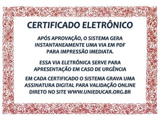 CERTIFICADO ELETRÔNICO
APÓS APROVAÇÃO, O SISTEMA GERA
INSTANTANEAMENTE UMA VIA EM PDF
PARA IMPRESSÃO IMEDIATA.
ESSA VIA ELETRÔNICA SERVE PARA
APRESENTAÇÃO EM CASO DE URGÊNCIA
EM CADA CERTIFICADO O SISTEMA GRAVA UMA
ASSINATURA DIGITAL PARA VALIDAÇÃO ONLINE
DIRETO NO SITE WWW.UNIEDUCAR.ORG.BR
 