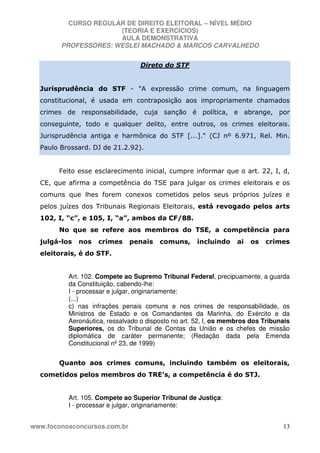 CURSO REGULAR DE DIREITO ELEITORAL – NÍVEL MÉDIO
(TEORIA E EXERCÍCIOS)
AULA DEMONSTRATIVA
PROFESSORES: WESLEI MACHADO & MARCOS CARVALHEDO
www.foconosconcursos.com.br 13
Direto do STF
Jurisprudência do STF - "A expressão crime comum, na linguagem
constitucional, é usada em contraposição aos impropriamente chamados
crimes de responsabilidade, cuja sanção é política, e abrange, por
conseguinte, todo e qualquer delito, entre outros, os crimes eleitorais.
Jurisprudência antiga e harmônica do STF [...]." (CJ nº 6.971, Rel. Min.
Paulo Brossard. DJ de 21.2.92).
Feito esse esclarecimento inicial, cumpre informar que o art. 22, I, d,
CE, que afirma a competência do TSE para julgar os crimes eleitorais e os
comuns que lhes forem conexos cometidos pelos seus próprios juízes e
pelos juízes dos Tribunais Regionais Eleitorais, está revogado pelos arts
102, I, “c”, e 105, I, “a”, ambos da CF/88.
No que se refere aos membros do TSE, a competência para
julgá-los nos crimes penais comuns, incluindo ai os crimes
eleitorais, é do STF.
Art. 102. Compete ao Supremo Tribunal Federal, precipuamente, a guarda
da Constituição, cabendo-lhe:
I - processar e julgar, originariamente:
(...)
c) nas infrações penais comuns e nos crimes de responsabilidade, os
Ministros de Estado e os Comandantes da Marinha, do Exército e da
Aeronáutica, ressalvado o disposto no art. 52, I, os membros dos Tribunais
Superiores, os do Tribunal de Contas da União e os chefes de missão
diplomática de caráter permanente; (Redação dada pela Emenda
Constitucional nº 23, de 1999)
Quanto aos crimes comuns, incluindo também os eleitorais,
cometidos pelos membros do TRE’s, a competência é do STJ.
Art. 105. Compete ao Superior Tribunal de Justiça:
I - processar e julgar, originariamente:
 
