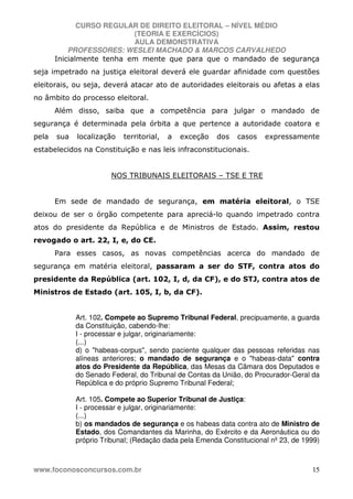 CURSO REGULAR DE DIREITO ELEITORAL – NÍVEL MÉDIO
(TEORIA E EXERCÍCIOS)
AULA DEMONSTRATIVA
PROFESSORES: WESLEI MACHADO & MARCOS CARVALHEDO
www.foconosconcursos.com.br 15
Inicialmente tenha em mente que para que o mandado de segurança
seja impetrado na justiça eleitoral deverá ele guardar afinidade com questões
eleitorais, ou seja, deverá atacar ato de autoridades eleitorais ou afetas a elas
no âmbito do processo eleitoral.
Além disso, saiba que a competência para julgar o mandado de
segurança é determinada pela órbita a que pertence a autoridade coatora e
pela sua localização territorial, a exceção dos casos expressamente
estabelecidos na Constituição e nas leis infraconstitucionais.
NOS TRIBUNAIS ELEITORAIS – TSE E TRE
Em sede de mandado de segurança, em matéria eleitoral, o TSE
deixou de ser o órgão competente para apreciá-lo quando impetrado contra
atos do presidente da República e de Ministros de Estado. Assim, restou
revogado o art. 22, I, e, do CE.
Para esses casos, as novas competências acerca do mandado de
segurança em matéria eleitoral, passaram a ser do STF, contra atos do
presidente da República (art. 102, I, d, da CF), e do STJ, contra atos de
Ministros de Estado (art. 105, I, b, da CF).
Art. 102. Compete ao Supremo Tribunal Federal, precipuamente, a guarda
da Constituição, cabendo-lhe:
I - processar e julgar, originariamente:
(...)
d) o "habeas-corpus", sendo paciente qualquer das pessoas referidas nas
alíneas anteriores; o mandado de segurança e o "habeas-data" contra
atos do Presidente da República, das Mesas da Câmara dos Deputados e
do Senado Federal, do Tribunal de Contas da União, do Procurador-Geral da
República e do próprio Supremo Tribunal Federal;
Art. 105. Compete ao Superior Tribunal de Justiça:
I - processar e julgar, originariamente:
(...)
b) os mandados de segurança e os habeas data contra ato de Ministro de
Estado, dos Comandantes da Marinha, do Exército e da Aeronáutica ou do
próprio Tribunal; (Redação dada pela Emenda Constitucional nº 23, de 1999)
 