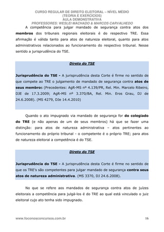CURSO REGULAR DE DIREITO ELEITORAL – NÍVEL MÉDIO
(TEORIA E EXERCÍCIOS)
AULA DEMONSTRATIVA
PROFESSORES: WESLEI MACHADO & MARCOS CARVALHEDO
www.foconosconcursos.com.br 16
A competência para julgar mandado de segurança contra atos dos
membros dos tribunais regionais eleitorais é do respectivo TRE. Essa
afirmação é válida tanto para atos de natureza eleitoral, quanto para atos
administrativos relacionados ao funcionamento do respectivo tribunal. Nesse
sentido a jurisprudência do TSE.
Direto do TSE
Jurisprudência do TSE - A jurisprudência desta Corte é firme no sentido de
que compete ao TRE o julgamento de mandado de segurança contra atos de
seus membros (Precedentes: AgR-MS nº 4.139/PR, Rel. Min. Marcelo Ribeiro,
DJE de 17.3.2009; AgR-MS nº 3.370/BA, Rel. Min. Eros Grau, DJ de
24.6.2008). (MS 4279, DJe 14.4.2010)
Quando o ato impugnado via mandado de segurança for do colegiado
do TRE (e não apenas de um de seus membros) há que se fazer uma
distinção: para atos de natureza administrativa – atos pertinentes ao
funcionamento do próprio tribunal - o competente é o próprio TRE; para atos
de natureza eleitoral a competência é do TSE.
Direto do TSE
Jurisprudência do TSE - A jurisprudência desta Corte é firme no sentido de
que os TRE’s são competentes para julgar mandado de segurança contra seus
atos de natureza administrativa. (MS 3370, DJ 24.6.2008).
No que se refere aos mandados de segurança contra atos de juízes
eleitorais a competência para julgá-los é do TRE ao qual está vinculado o juiz
eleitoral cujo ato tenha sido impugnado.
 