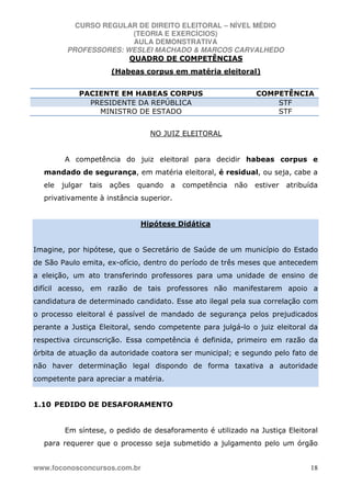 CURSO REGULAR DE DIREITO ELEITORAL – NÍVEL MÉDIO
(TEORIA E EXERCÍCIOS)
AULA DEMONSTRATIVA
PROFESSORES: WESLEI MACHADO & MARCOS CARVALHEDO
www.foconosconcursos.com.br 18
QUADRO DE COMPETÊNCIAS
(Habeas corpus em matéria eleitoral)
PACIENTE EM HABEAS CORPUS COMPETÊNCIA
PRESIDENTE DA REPÚBLICA STF
MINISTRO DE ESTADO STF
NO JUIZ ELEITORAL
A competência do juiz eleitoral para decidir habeas corpus e
mandado de segurança, em matéria eleitoral, é residual, ou seja, cabe a
ele julgar tais ações quando a competência não estiver atribuída
privativamente à instância superior.
Hipótese Didática
Imagine, por hipótese, que o Secretário de Saúde de um município do Estado
de São Paulo emita, ex-ofício, dentro do período de três meses que antecedem
a eleição, um ato transferindo professores para uma unidade de ensino de
difícil acesso, em razão de tais professores não manifestarem apoio a
candidatura de determinado candidato. Esse ato ilegal pela sua correlação com
o processo eleitoral é passível de mandado de segurança pelos prejudicados
perante a Justiça Eleitoral, sendo competente para julgá-lo o juiz eleitoral da
respectiva circunscrição. Essa competência é definida, primeiro em razão da
órbita de atuação da autoridade coatora ser municipal; e segundo pelo fato de
não haver determinação legal dispondo de forma taxativa a autoridade
competente para apreciar a matéria.
1.10 PEDIDO DE DESAFORAMENTO
Em síntese, o pedido de desaforamento é utilizado na Justiça Eleitoral
para requerer que o processo seja submetido a julgamento pelo um órgão
 
