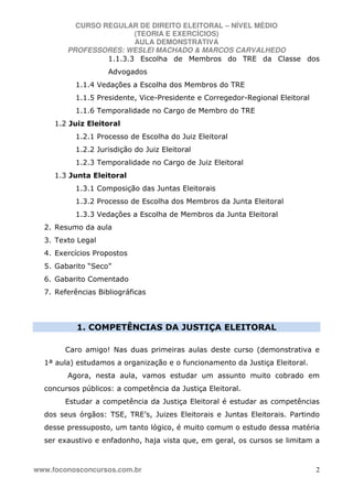 CURSO REGULAR DE DIREITO ELEITORAL – NÍVEL MÉDIO
(TEORIA E EXERCÍCIOS)
AULA DEMONSTRATIVA
PROFESSORES: WESLEI MACHADO & MARCOS CARVALHEDO
www.foconosconcursos.com.br 2
1.1.3.3 Escolha de Membros do TRE da Classe dos
Advogados
1.1.4 Vedações a Escolha dos Membros do TRE
1.1.5 Presidente, Vice-Presidente e Corregedor-Regional Eleitoral
1.1.6 Temporalidade no Cargo de Membro do TRE
1.2 Juiz Eleitoral
1.2.1 Processo de Escolha do Juiz Eleitoral
1.2.2 Jurisdição do Juiz Eleitoral
1.2.3 Temporalidade no Cargo de Juiz Eleitoral
1.3 Junta Eleitoral
1.3.1 Composição das Juntas Eleitorais
1.3.2 Processo de Escolha dos Membros da Junta Eleitoral
1.3.3 Vedações a Escolha de Membros da Junta Eleitoral
2. Resumo da aula
3. Texto Legal
4. Exercícios Propostos
5. Gabarito “Seco”
6. Gabarito Comentado
7. Referências Bibliográficas
1. COMPETÊNCIAS DA JUSTIÇA ELEITORAL
Caro amigo! Nas duas primeiras aulas deste curso (demonstrativa e
1ª aula) estudamos a organização e o funcionamento da Justiça Eleitoral.
Agora, nesta aula, vamos estudar um assunto muito cobrado em
concursos públicos: a competência da Justiça Eleitoral.
Estudar a competência da Justiça Eleitoral é estudar as competências
dos seus órgãos: TSE, TRE’s, Juizes Eleitorais e Juntas Eleitorais. Partindo
desse pressuposto, um tanto lógico, é muito comum o estudo dessa matéria
ser exaustivo e enfadonho, haja vista que, em geral, os cursos se limitam a
 