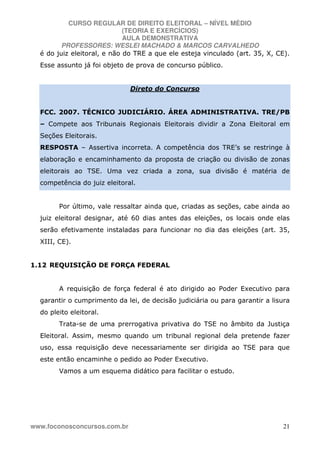 CURSO REGULAR DE DIREITO ELEITORAL – NÍVEL MÉDIO
(TEORIA E EXERCÍCIOS)
AULA DEMONSTRATIVA
PROFESSORES: WESLEI MACHADO & MARCOS CARVALHEDO
www.foconosconcursos.com.br 21
é do juiz eleitoral, e não do TRE a que ele esteja vinculado (art. 35, X, CE).
Esse assunto já foi objeto de prova de concurso público.
Direto do Concurso
FCC. 2007. TÉCNICO JUDICIÁRIO. ÁREA ADMINISTRATIVA. TRE/PB
– Compete aos Tribunais Regionais Eleitorais dividir a Zona Eleitoral em
Seções Eleitorais.
RESPOSTA – Assertiva incorreta. A competência dos TRE’s se restringe à
elaboração e encaminhamento da proposta de criação ou divisão de zonas
eleitorais ao TSE. Uma vez criada a zona, sua divisão é matéria de
competência do juiz eleitoral.
Por último, vale ressaltar ainda que, criadas as seções, cabe ainda ao
juiz eleitoral designar, até 60 dias antes das eleições, os locais onde elas
serão efetivamente instaladas para funcionar no dia das eleições (art. 35,
XIII, CE).
1.12 REQUISIÇÃO DE FORÇA FEDERAL
A requisição de força federal é ato dirigido ao Poder Executivo para
garantir o cumprimento da lei, de decisão judiciária ou para garantir a lisura
do pleito eleitoral.
Trata-se de uma prerrogativa privativa do TSE no âmbito da Justiça
Eleitoral. Assim, mesmo quando um tribunal regional dela pretende fazer
uso, essa requisição deve necessariamente ser dirigida ao TSE para que
este então encaminhe o pedido ao Poder Executivo.
Vamos a um esquema didático para facilitar o estudo.
 