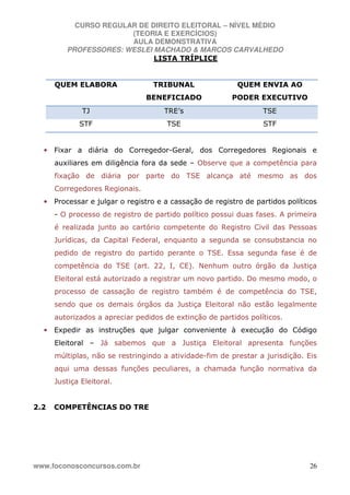 CURSO REGULAR DE DIREITO ELEITORAL – NÍVEL MÉDIO
(TEORIA E EXERCÍCIOS)
AULA DEMONSTRATIVA
PROFESSORES: WESLEI MACHADO & MARCOS CARVALHEDO
www.foconosconcursos.com.br 26
LISTA TRÍPLICE
QUEM ELABORA TRIBUNAL
BENEFICIADO
QUEM ENVIA AO
PODER EXECUTIVO
TJ TRE’s TSE
STF TSE STF
• Fixar a diária do Corregedor-Geral, dos Corregedores Regionais e
auxiliares em diligência fora da sede – Observe que a competência para
fixação de diária por parte do TSE alcança até mesmo as dos
Corregedores Regionais.
• Processar e julgar o registro e a cassação de registro de partidos políticos
- O processo de registro de partido político possui duas fases. A primeira
é realizada junto ao cartório competente do Registro Civil das Pessoas
Jurídicas, da Capital Federal, enquanto a segunda se consubstancia no
pedido de registro do partido perante o TSE. Essa segunda fase é de
competência do TSE (art. 22, I, CE). Nenhum outro órgão da Justiça
Eleitoral está autorizado a registrar um novo partido. Do mesmo modo, o
processo de cassação de registro também é de competência do TSE,
sendo que os demais órgãos da Justiça Eleitoral não estão legalmente
autorizados a apreciar pedidos de extinção de partidos políticos.
• Expedir as instruções que julgar conveniente à execução do Código
Eleitoral – Já sabemos que a Justiça Eleitoral apresenta funções
múltiplas, não se restringindo a atividade-fim de prestar a jurisdição. Eis
aqui uma dessas funções peculiares, a chamada função normativa da
Justiça Eleitoral.
2.2 COMPETÊNCIAS DO TRE
 