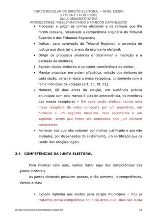 CURSO REGULAR DE DIREITO ELEITORAL – NÍVEL MÉDIO
(TEORIA E EXERCÍCIOS)
AULA DEMONSTRATIVA
PROFESSORES: WESLEI MACHADO & MARCOS CARVALHEDO
www.foconosconcursos.com.br 28
• Processar e julgar os crimes eleitorais e os comuns que lhe
forem conexos, ressalvada a competência originária do Tribunal
Superior e dos Tribunais Regionais;
• Indicar, para aprovação do Tribunal Regional, a serventia de
justiça que deve ter o anexo da escrivania eleitoral;
• Dirigir os processos eleitorais e determinar a inscrição e a
exclusão de eleitores;
• Expedir títulos eleitorais e conceder transferência de eleitor;
• Mandar organizar em ordem alfabética, relação dos eleitores de
cada seção, para remessa a mesa receptora, juntamente com a
folha individual de votação (art. 35, XI, CE).
• Nomear, 60 dias antes da eleição, em audiência pública
anunciada com pelo menos 5 dias de antecedência, os membros
das mesas receptoras – Em cada seção eleitoral temos uma
mesa receptora de votos composta por um presidente, um
primeiro e um segundo mesários, dois secretários e um
suplente, sendo que todos são nomeados pelo juiz eleitoral
competente.
• Fornecer aos que não votaram por motivo justificado e aos não
alistados, por dispensados do alistamento, um certificado que os
isente das sanções legais.
2.4 COMPETÊNCIAS DA JUNTA ELEITORAL
Para finalizar esta aula, vamos tratar aqui das competências das
juntas eleitorais.
As juntas eleitorais possuem apenas, e tão somente, 4 competências.
Vamos a elas:
• Expedir diploma aos eleitos para cargos municipais – Nós já
tratamos dessa competência no início desta aula, mas não custa
 
