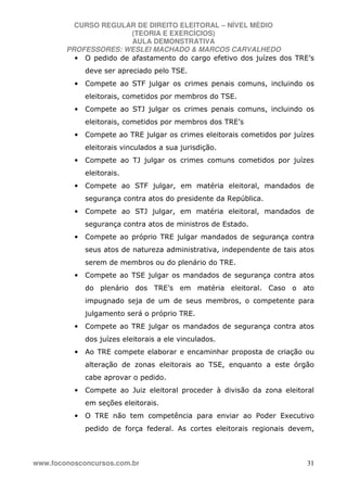 CURSO REGULAR DE DIREITO ELEITORAL – NÍVEL MÉDIO
(TEORIA E EXERCÍCIOS)
AULA DEMONSTRATIVA
PROFESSORES: WESLEI MACHADO & MARCOS CARVALHEDO
www.foconosconcursos.com.br 31
• O pedido de afastamento do cargo efetivo dos juízes dos TRE’s
deve ser apreciado pelo TSE.
• Compete ao STF julgar os crimes penais comuns, incluindo os
eleitorais, cometidos por membros do TSE.
• Compete ao STJ julgar os crimes penais comuns, incluindo os
eleitorais, cometidos por membros dos TRE’s
• Compete ao TRE julgar os crimes eleitorais cometidos por juízes
eleitorais vinculados a sua jurisdição.
• Compete ao TJ julgar os crimes comuns cometidos por juízes
eleitorais.
• Compete ao STF julgar, em matéria eleitoral, mandados de
segurança contra atos do presidente da República.
• Compete ao STJ julgar, em matéria eleitoral, mandados de
segurança contra atos de ministros de Estado.
• Compete ao próprio TRE julgar mandados de segurança contra
seus atos de natureza administrativa, independente de tais atos
serem de membros ou do plenário do TRE.
• Compete ao TSE julgar os mandados de segurança contra atos
do plenário dos TRE’s em matéria eleitoral. Caso o ato
impugnado seja de um de seus membros, o competente para
julgamento será o próprio TRE.
• Compete ao TRE julgar os mandados de segurança contra atos
dos juízes eleitorais a ele vinculados.
• Ao TRE compete elaborar e encaminhar proposta de criação ou
alteração de zonas eleitorais ao TSE, enquanto a este órgão
cabe aprovar o pedido.
• Compete ao Juiz eleitoral proceder à divisão da zona eleitoral
em seções eleitorais.
• O TRE não tem competência para enviar ao Poder Executivo
pedido de força federal. As cortes eleitorais regionais devem,
 