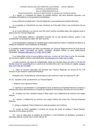 CURSO REGULAR DE DIREITO ELEITORAL – NÍVEL MÉDIO
(TEORIA E EXERCÍCIOS)
AULA DEMONSTRATIVA
PROFESSORES: WESLEI MACHADO & MARCOS CARVALHEDO
www.foconosconcursos.com.br 33
a) o registro e a cassação de registro de partidos políticos, dos seus diretórios nacionais e de
candidatos à Presidência e vice-presidência da República;
b) os conflitos de jurisdição entre Tribunais Regionais e juizes eleitorais de Estados diferentes;
c) a suspeição ou impedimento aos seus membros, ao Procurador Geral e aos funcionários da sua
Secretaria;
d) os crimes eleitorais e os comuns que lhes forem conexos cometidos pelos seus próprios juizes e
pelos juizes dos Tribunais Regionais;
f) as reclamações relativas a obrigações impostas por lei aos partidos políticos, quanto à sua
contabilidade e à apuração da origem dos seus recursos;
g) as impugnações á apuração do resultado geral, proclamação dos eleitos e expedição de diploma na
eleição de Presidente e Vice-Presidente da República;
h) os pedidos de desaforamento dos feitos não decididos nos Tribunais Regionais dentro de trinta dias da
conclusão ao relator, formulados por partido, candidato, Ministério Público ou parte legitimamente
interessada. (Redação dada pela Lei nº 4.961, de 4.5.1966)
i) as reclamações contra os seus próprios juizes que, no prazo de trinta dias a contar da conclusão,
não houverem julgado os feitos a eles distribuídos. (Incluído pela Lei nº 4.961, de 4.5.1966)
j) a ação rescisória, nos casos de inelegibilidade, desde que intentada dentro de cento e vinte dias de
decisão irrecorrível, possibilitando-se o exercício do mandato eletivo até o seu trânsito em julgado. (Incluído
pela LCP nº 86, de 14.5.1996)
II - julgar os recursos interpostos das decisões dos Tribunais Regionais nos termos do Art. 276
inclusive os que versarem matéria administrativa.
Parágrafo único. As decisões do Tribunal Superior são irrecorrível, salvo nos casos do Art. 281.
Art. 23 - Compete, ainda, privativamente, ao Tribunal Superior,
I - elaborar o seu regimento interno;
II - organizar a sua Secretaria e a Corregedoria Geral, propondo ao Congresso Nacional a criação ou
extinção dos cargos administrativos e a fixação dos respectivos vencimentos, provendo-os na forma da lei;
III - conceder aos seus membros licença e férias assim como afastamento do exercício dos cargos
efetivos;
IV - aprovar o afastamento do exercício dos cargos efetivos dos juizes dos Tribunais Regionais
Eleitorais;
V - propor a criação de Tribunal Regional na sede de qualquer dos Territórios;
VI - propor ao Poder Legislativo o aumento do número dos juizes de qualquer Tribunal Eleitoral,
indicando a forma desse aumento;
VII - fixar as datas para as eleições de Presidente e Vice-Presidente da República, senadores e
deputados federais, quando não o tiverem sido por lei:
 