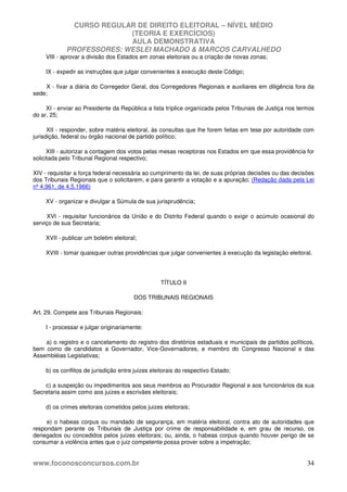 CURSO REGULAR DE DIREITO ELEITORAL – NÍVEL MÉDIO
(TEORIA E EXERCÍCIOS)
AULA DEMONSTRATIVA
PROFESSORES: WESLEI MACHADO & MARCOS CARVALHEDO
www.foconosconcursos.com.br 34
VIII - aprovar a divisão dos Estados em zonas eleitorais ou a criação de novas zonas;
IX - expedir as instruções que julgar convenientes à execução deste Código;
X - fixar a diária do Corregedor Geral, dos Corregedores Regionais e auxiliares em diligência fora da
sede;
XI - enviar ao Presidente da República a lista tríplice organizada pelos Tribunais de Justiça nos termos
do ar. 25;
XII - responder, sobre matéria eleitoral, às consultas que lhe forem feitas em tese por autoridade com
jurisdição, federal ou órgão nacional de partido político;
XIII - autorizar a contagem dos votos pelas mesas receptoras nos Estados em que essa providência for
solicitada pelo Tribunal Regional respectivo;
XIV - requisitar a força federal necessária ao cumprimento da lei, de suas próprias decisões ou das decisões
dos Tribunais Regionais que o solicitarem, e para garantir a votação e a apuração; (Redação dada pela Lei
nº 4.961, de 4.5.1966)
XV - organizar e divulgar a Súmula de sua jurisprudência;
XVI - requisitar funcionários da União e do Distrito Federal quando o exigir o acúmulo ocasional do
serviço de sua Secretaria;
XVII - publicar um boletim eleitoral;
XVIII - tomar quaisquer outras providências que julgar convenientes à execução da legislação eleitoral.
TÍTULO II
DOS TRIBUNAIS REGIONAIS
Art. 29. Compete aos Tribunais Regionais:
I - processar e julgar originariamente:
a) o registro e o cancelamento do registro dos diretórios estaduais e municipais de partidos políticos,
bem como de candidatos a Governador, Vice-Governadores, e membro do Congresso Nacional e das
Assembléias Legislativas;
b) os conflitos de jurisdição entre juizes eleitorais do respectivo Estado;
c) a suspeição ou impedimentos aos seus membros ao Procurador Regional e aos funcionários da sua
Secretaria assim como aos juizes e escrivães eleitorais;
d) os crimes eleitorais cometidos pelos juizes eleitorais;
e) o habeas corpus ou mandado de segurança, em matéria eleitoral, contra ato de autoridades que
respondam perante os Tribunais de Justiça por crime de responsabilidade e, em grau de recurso, os
denegados ou concedidos pelos juizes eleitorais; ou, ainda, o habeas corpus quando houver perigo de se
consumar a violência antes que o juiz competente possa prover sobre a impetração;
 