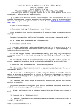 CURSO REGULAR DE DIREITO ELEITORAL – NÍVEL MÉDIO
(TEORIA E EXERCÍCIOS)
AULA DEMONSTRATIVA
PROFESSORES: WESLEI MACHADO & MARCOS CARVALHEDO
www.foconosconcursos.com.br 35
f) as reclamações relativas a obrigações impostas por lei aos partidos políticos, quanto a sua
contabilidade e à apuração da origem dos seus recursos;
g) os pedidos de desaforamento dos feitos não decididos pelos juizes eleitorais em trinta dias da sua
conclusão para julgamento, formulados por partido candidato Ministério Público ou parte legitimamente
interessada sem prejuízo das sanções decorrentes do excesso de prazo. (Redação dada pela Lei nº 4.961,
de 4.5.1966)
II - julgar os recursos interpostos:
a) dos atos e das decisões proferidas pelos juizes e juntas eleitorais.
b) das decisões dos juizes eleitorais que concederem ou denegarem habeas corpus ou mandado de
segurança.
Parágrafo único. As decisões dos Tribunais Regionais são irrecorríveis, salvo nos casos do Art. 276.
Art. 30. Compete, ainda, privativamente, aos Tribunais Regionais:
I - elaborar o seu regimento interno;
II - organizar a sua Secretaria e a Corregedoria Regional provendo-lhes os cargos na forma da lei, e
propor ao Congresso Nacional, por intermédio do Tribunal Superior a criação ou supressão de cargos e a
fixação dos respectivos vencimentos;
III - conceder aos seus membros e aos juizes eleitorais licença e férias, assim como afastamento do
exercício dos cargos efetivos submetendo, quanto aqueles, a decisão à aprovação do Tribunal Superior
Eleitoral;
IV - fixar a data das eleições de Governador e Vice-Governador, deputados estaduais, prefeitos, vice-
prefeitos , vereadores e juizes de paz, quando não determinada por disposição constitucional ou legal;
V - constituir as juntas eleitorais e designar a respectiva sede e jurisdição;
VI - indicar ao tribunal Superior as zonas eleitorais ou seções em que a contagem dos votos deva ser
feita pela mesa receptora;
VII - apurar com os resultados parciais enviados pelas juntas eleitorais, os resultados finais das
eleições de Governador e Vice-Governador de membros do Congresso Nacional e expedir os respectivos
diplomas, remetendo dentro do prazo de 10 (dez) dias após a diplomação, ao Tribunal Superior, cópia das
atas de seus trabalhos;
VIII - responder, sobre matéria eleitoral, às consultas que lhe forem feitas, em tese, por autoridade
pública ou partido político;
IX - dividir a respectiva circunscrição em zonas eleitorais, submetendo essa divisão, assim como a
criação de novas zonas, à aprovação do Tribunal Superior;
X - aprovar a designação do Ofício de Justiça que deva responder pela escrivania eleitoral durante o
biênio;
XI - (Revogado pela Lei nº 8.868, de 14.4.1994)
XII - requisitar a força necessária ao cumprimento de suas decisões solicitar ao Tribunal Superior a
requisição de força federal;
 