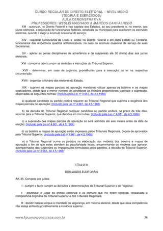 CURSO REGULAR DE DIREITO ELEITORAL – NÍVEL MÉDIO
(TEORIA E EXERCÍCIOS)
AULA DEMONSTRATIVA
PROFESSORES: WESLEI MACHADO & MARCOS CARVALHEDO
www.foconosconcursos.com.br 36
XIII - autorizar, no Distrito Federal e nas capitais dos Estados, ao seu presidente e, no interior, aos
juizes eleitorais, a requisição de funcionários federais, estaduais ou municipais para auxiliarem os escrivães
eleitorais, quando o exigir o acúmulo ocasional do serviço;
XIV - requisitar funcionários da União e, ainda, no Distrito Federal e em cada Estado ou Território,
funcionários dos respectivos quadros administrativos, no caso de acúmulo ocasional de serviço de suas
Secretarias;
XV - aplicar as penas disciplinares de advertência e de suspensão até 30 (trinta) dias aos juizes
eleitorais;
XVI - comprir e fazer cumprir as decisões e instruções do Tribunal Superior;
XVII - determinar, em caso de urgência, providências para a execução da lei na respectiva
circunscrição;
XVIII - organizar o fichário dos eleitores do Estado.
XIX - suprimir os mapas parciais de apuração mandando utilizar apenas os boletins e os mapas
totalizadores, desde que o menor número de candidatos às eleições proporcionais justifique a supressão,
observadas as seguintes normas: (Incluído pela Lei nº 4.961, de 4.5.1966)
a) qualquer candidato ou partido poderá requerer ao Tribunal Regional que suprima a exigência dos
mapas parciais de apuração; (Incluído pela Lei nº 4.961, de 4.5.1966)
b) da decisão do Tribunal Regional qualquer candidato ou partido poderá, no prazo de três dias,
recorrer para o Tribunal Superior, que decidirá em cinco dias; (Incluído pela Lei nº 4.961, de 4.5.1966)
c) a supressão dos mapas parciais de apuração só será admitida até seis meses antes da data da
eleição; (Incluído pela Lei nº 4.961, de 4.5.1966)
d) os boletins e mapas de apuração serão impressos pelos Tribunais Regionais, depois de aprovados
pelo Tribunal Superior; (Incluído pela Lei nº 4.961, de 4.5.1966)
e) o Tribunal Regional ouvira os partidos na elaboração dos modelos dos boletins e mapas de
apuração a fim de que estes atendam às peculiaridade locais, encaminhando os modelos que aprovar,
acompanhados das sugestões ou impugnações formuladas pelos partidos, à decisão do Tribunal Superior.
(Incluído pela Lei nº 4.961, de 4.5.1966)
TÍTULO III
DOS JUIZES ELEITORAIS
Art. 35. Compete aos juizes:
I - cumprir e fazer cumprir as decisões e determinações do Tribunal Superior e do Regional;
II - processar e julgar os crimes eleitorais e os comuns que lhe forem conexos, ressalvada a
competência originária do Tribunal Superior e dos Tribunais Regionais;
III - decidir habeas corpus e mandado de segurança, em matéria eleitoral, desde que essa competência
não esteja atribuída privativamente a instância superior.
 