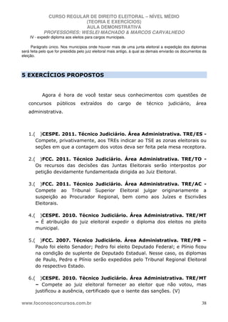 CURSO REGULAR DE DIREITO ELEITORAL – NÍVEL MÉDIO
(TEORIA E EXERCÍCIOS)
AULA DEMONSTRATIVA
PROFESSORES: WESLEI MACHADO & MARCOS CARVALHEDO
www.foconosconcursos.com.br 38
IV - expedir diploma aos eleitos para cargos municipais.
Parágrafo único. Nos municípios onde houver mais de uma junta eleitoral a expedição dos diplomas
será feita pelo que for presidida pelo juiz eleitoral mais antigo, à qual as demais enviarão os documentos da
eleição.
5 EXERCÍCIOS PROPOSTOS
Agora é hora de você testar seus conhecimentos com questões de
concursos públicos extraídos do cargo de técnico judiciário, área
administrativa.
1.( )CESPE. 2011. Técnico Judiciário. Área Administrativa. TRE/ES -
Compete, privativamente, aos TREs indicar ao TSE as zonas eleitorais ou
seções em que a contagem dos votos deva ser feita pela mesa receptora.
2.( )FCC. 2011. Técnico Judiciário. Área Administrativa. TRE/TO -
Os recursos das decisões das Juntas Eleitorais serão interpostos por
petição devidamente fundamentada dirigida ao Juiz Eleitoral.
3.( )FCC. 2011. Técnico Judiciário. Área Administrativa. TRE/AC -
Compete ao Tribunal Superior Eleitoral julgar originariamente a
suspeição ao Procurador Regional, bem como aos Juízes e Escrivães
Eleitorais.
4.( )CESPE. 2010. Técnico Judiciário. Área Administrativa. TRE/MT
– É atribuição do juiz eleitoral expedir o diploma dos eleitos no pleito
municipal.
5.( )FCC. 2007. Técnico Judiciário. Área Administrativa. TRE/PB –
Paulo foi eleito Senador; Pedro foi eleito Deputado Federal; e Plínio ficou
na condição de suplente de Deputado Estadual. Nesse caso, os diplomas
de Paulo, Pedro e Plínio serão expedidos pelo Tribunal Regional Eleitoral
do respectivo Estado.
6.( )CESPE. 2010. Técnico Judiciário. Área Administrativa. TRE/MT
– Compete ao juiz eleitoral fornecer ao eleitor que não votou, mas
justificou a ausência, certificado que o isente das sanções. (V)
 