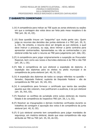 CURSO REGULAR DE DIREITO ELEITORAL – NÍVEL MÉDIO
(TEORIA E EXERCÍCIOS)
AULA DEMONSTRATIVA
PROFESSORES: WESLEI MACHADO & MARCOS CARVALHEDO
www.foconosconcursos.com.br 41
7 GABARITO COMENTADO
1.(V) A competência para indicar ao TSE quais as zonas eleitorais ou seções
em que a contagem dos votos deva ser feita pela mesa receptora é do
TRE (art. 30, VI, CE).
2. (V) Essa questão trouxe um “peguinha” que muita gente caiu. Quem
julga os recursos das decisões das juntas eleitorais é o TRE (art. 29, II,
a, CE). No entanto, o recurso deve ser dirigido ao juiz eleitoral, o qual
deve instruir o processo, ou seja, deve intimar a parte contrária para
apresentar contrarrazões. Apresentadas ou não as contrarrazões o juiz
eleitoral então faz subir o recurso ao TRE para julgamento (art. 266, CE).
3.(F) A competência para julgar originariamente a suspeição ao Procurador
Regional, bem como aos Juízes e Escrivães eleitorais é do TRE e não TSE
(art. 29, c, CE).
4.(F) Não é competência de juiz eleitoral a expedição de diploma. A
expedição dos diplomas para os eleitos no pleito municipal é de
competência da junta eleitoral (art. 40, IV, CE).
5.(V) A expedição dos diplomas de todos os cargos referidos na questão –
Senador, Deputado Federal, suplente de Deputado Federal – são de
competência do TRE (art. 30, VII, CE).
6.(V) A competência para fornecer o certificado que isenta das sanções
aqueles que não votaram, mas justificaram a ausência, é do juiz eleitoral
(art. 35, XVI, CE).
7.(F) Resolver os conflitos de jurisdição entre juízes eleitorais do mesmo
Estado é de competência do respectivo TRE (art. 29, I, b, CE).
8.(F) Resolver as impugnações e demais incidentes verificados durante os
trabalhos de contagem e apuração dos votos é de competência da junta
eleitoral (art. 40, II, CE).
9.(F) O juiz eleitoral somente tem competência para julgar mandados de
segurança, em matéria eleitoral, desde que essa competência não seja
atribuída ao TRE ou TSE (art. 35, III, do CE).
 