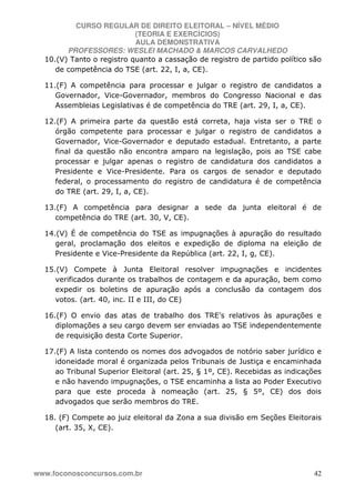 CURSO REGULAR DE DIREITO ELEITORAL – NÍVEL MÉDIO
(TEORIA E EXERCÍCIOS)
AULA DEMONSTRATIVA
PROFESSORES: WESLEI MACHADO & MARCOS CARVALHEDO
www.foconosconcursos.com.br 42
10.(V) Tanto o registro quanto a cassação de registro de partido político são
de competência do TSE (art. 22, I, a, CE).
11.(F) A competência para processar e julgar o registro de candidatos a
Governador, Vice-Governador, membros do Congresso Nacional e das
Assembleias Legislativas é de competência do TRE (art. 29, I, a, CE).
12.(F) A primeira parte da questão está correta, haja vista ser o TRE o
órgão competente para processar e julgar o registro de candidatos a
Governador, Vice-Governador e deputado estadual. Entretanto, a parte
final da questão não encontra amparo na legislação, pois ao TSE cabe
processar e julgar apenas o registro de candidatura dos candidatos a
Presidente e Vice-Presidente. Para os cargos de senador e deputado
federal, o processamento do registro de candidatura é de competência
do TRE (art. 29, I, a, CE).
13.(F) A competência para designar a sede da junta eleitoral é de
competência do TRE (art. 30, V, CE).
14.(V) É de competência do TSE as impugnações à apuração do resultado
geral, proclamação dos eleitos e expedição de diploma na eleição de
Presidente e Vice-Presidente da República (art. 22, I, g, CE).
15.(V) Compete à Junta Eleitoral resolver impugnações e incidentes
verificados durante os trabalhos de contagem e da apuração, bem como
expedir os boletins de apuração após a conclusão da contagem dos
votos. (art. 40, inc. II e III, do CE)
16.(F) O envio das atas de trabalho dos TRE’s relativos às apurações e
diplomações a seu cargo devem ser enviadas ao TSE independentemente
de requisição desta Corte Superior.
17.(F) A lista contendo os nomes dos advogados de notório saber jurídico e
idoneidade moral é organizada pelos Tribunais de Justiça e encaminhada
ao Tribunal Superior Eleitoral (art. 25, § 1º, CE). Recebidas as indicações
e não havendo impugnações, o TSE encaminha a lista ao Poder Executivo
para que este proceda à nomeação (art. 25, § 5º, CE) dos dois
advogados que serão membros do TRE.
18. (F) Compete ao juiz eleitoral da Zona a sua divisão em Seções Eleitorais
(art. 35, X, CE).
 