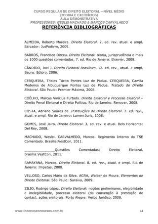 CURSO REGULAR DE DIREITO ELEITORAL – NÍVEL MÉDIO
(TEORIA E EXERCÍCIOS)
AULA DEMONSTRATIVA
PROFESSORES: WESLEI MACHADO & MARCOS CARVALHEDO
www.foconosconcursos.com.br 44
REFERÊNCIA BIBLIOGRÁFICAS
ALMEIDA, Roberto Moreira. Direito Eleitoral. 2. ed. rev. atual. e ampl.
Salvador: JusPodivm, 2009.
BARROS, Francisco Dirceu. Direito Eleitoral: teoria, jurisprudência e mais
de 1000 questões comentadas. 7. ed. Rio de Janeiro: Elsevier, 2008.
CÂNDIDO, Joel J. Direito Eleitoral Brasileiro. 12. ed. rev., atual. e ampl.
Bauru: Edipro, 2006.
CERQUEIRA, Thales Tácito Pontes Luz de Pádua. CERQUEIRA, Camila
Medeiros de Albuquerque Pontes Luz de Pádua. Tratado de Direito
Eleitoral. São Paulo: Premier Máxima, 2008.
COÊLHO, Marcus Vinicius Furtado. Direito Eleitoral e Processo Eleitoral –
Direito Penal Eleitoral e Direito Político. Rio de Janeiro: Renovar, 2008.
COSTA, Adriano Soares da. Instituições de Direito Eleitoral. 7. ed. rev.,
atual. e ampl. Rio de Janeiro: Lumen Juris, 2008.
GOMES, José Jairo. Direito Eleitoral. 3. ed. rev. e atual. Belo Horizonte:
Del Rey, 2008.
MACHADO, Weslei. CARVALHEDO, Marcos. Regimento Interno do TSE
Comentado. Brasília:VestCon, 2011.
_______________Questões Comentadas: Direito Eleitoral.
Brasília:VestCon, 2011.
RAMAYANA, Marcos. Direito Eleitoral. 8. ed. rev., atual. e ampl. Rio de
Janeiro: Impetus, 2008.
VELLOSO, Carlos Mário da Silva. AGRA, Walber de Moura. Elementos de
Direito Eleitoral. São Paulo: Saraiva, 2009.
ZILIO, Rodrigo López. Direito Eleitoral: noções preliminares, elegibilidade
e inelegibilidade, processo eleitoral (da convenção à prestação de
contas), ações eleitorais. Porto Alegre: Verbo Jurídico, 2008.
 