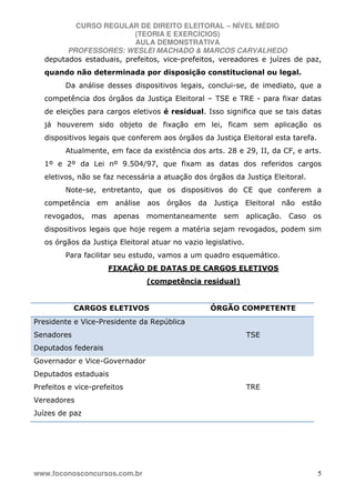CURSO REGULAR DE DIREITO ELEITORAL – NÍVEL MÉDIO
(TEORIA E EXERCÍCIOS)
AULA DEMONSTRATIVA
PROFESSORES: WESLEI MACHADO & MARCOS CARVALHEDO
www.foconosconcursos.com.br 5
deputados estaduais, prefeitos, vice-prefeitos, vereadores e juízes de paz,
quando não determinada por disposição constitucional ou legal.
Da análise desses dispositivos legais, conclui-se, de imediato, que a
competência dos órgãos da Justiça Eleitoral – TSE e TRE - para fixar datas
de eleições para cargos eletivos é residual. Isso significa que se tais datas
já houverem sido objeto de fixação em lei, ficam sem aplicação os
dispositivos legais que conferem aos órgãos da Justiça Eleitoral esta tarefa.
Atualmente, em face da existência dos arts. 28 e 29, II, da CF, e arts.
1º e 2º da Lei nº 9.504/97, que fixam as datas dos referidos cargos
eletivos, não se faz necessária a atuação dos órgãos da Justiça Eleitoral.
Note-se, entretanto, que os dispositivos do CE que conferem a
competência em análise aos órgãos da Justiça Eleitoral não estão
revogados, mas apenas momentaneamente sem aplicação. Caso os
dispositivos legais que hoje regem a matéria sejam revogados, podem sim
os órgãos da Justiça Eleitoral atuar no vazio legislativo.
Para facilitar seu estudo, vamos a um quadro esquemático.
FIXAÇÃO DE DATAS DE CARGOS ELETIVOS
(competência residual)
CARGOS ELETIVOS ÓRGÃO COMPETENTE
Presidente e Vice-Presidente da República
Senadores
Deputados federais
TSE
Governador e Vice-Governador
Deputados estaduais
Prefeitos e vice-prefeitos
Vereadores
Juízes de paz
TRE
 