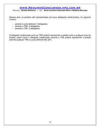 www.ResumosConcursos.hpg.com.br
   Resumo: Direito Eleitoral     – por   Anna Carolina Rezende Maia e Gilberto Barroso



Nesses atos, os partidos são representados por seus delegados credenciados, no seguinte
número:

   -   perante o juízo eleitoral: 3 delegados;
   -   perante o TRE: 4 delegados;
   -   perante o TSE: 5 delegados;


O delegado credenciado junto ao TRE poderá representar o partido junto a qualquer juízo do
Estado, assim como o delegado credenciado perante o TSE poderá representar o partido
perante qualquer TRE ou juízo eleitoral (66, §4º).




                                                 10
 