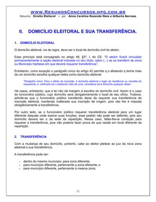 www.ResumosConcursos.hpg.com.br
     Resumo: Direito Eleitoral           – por    Anna Carolina Rezende Maia e Gilberto Barroso




     II.       DOMICÍLIO ELEITORAL E SUA TRANSFERÊNCIA.

1.       DOMICÍLIO ELEITORAL

O domicílio eleitoral, via de regra, deve ser o local de domicílio civil do eleitor.

Esse princípio está consagrado no artigo 46, §3º, I, do CE: “O eleitor ficará vinculado
permanentemente à seção eleitoral indicada no seu título, salvo (...) se se transferir de zona
ou Município hipótese em que deverá requerer transferência”.

Entretanto, como exceção o parágrafo único do artigo 42 permite q o alistando q tenha mais
de um domicílio escolha qualquer deles como domicílio eleitoral:

           “Parágrafo único. Para o efeito da inscrição, é domicílio eleitoral o lugar de residência ou moradia do
           requerente, e, verificado ter o alistando mais de uma, considerar-se-á domicílio qualquer delas”.

Há casos, entretanto, que a lei não dá margem à escolha do domicílio civil. Assim é o caso
do funcionário público, cujo domicílio será obrigatoriamente o local de seu ofício. Todavia,
admite-se que o funcionário público transferido deixe de requerer sua transferência de
inscrição eleitoral, mantendo inalterada sua inscrição de origem, pois não lhe é imposta
obrigatoriamente a transferência.

Por outro lado, se o funcionário público requerer transferência eleitoral para um lugar
diferente daquele onde exerce suas funções, esse pedido não pode ser deferido, pois seu
domicílio deverá ser o da sede da repartição. Nesse caso, faltar-lhe-ia condição para
requerer a transferência, pois não poderia fazer prova de que reside em local diferente da
repartição.


2.       TRANSFERÊNCIA

Com a mudança de seu domicílio, portanto, cabe ao eleitor pleitear ao juiz da nova zona
eleitoral a sua transferência.

A transferência pode ser:

     -     dentro do mesmo município, para zona diferente;
     -     para município diferente, pertencente a zona diferente; e
     -     para município diferente, pertencente à mesma zona;




                                                         11
 
