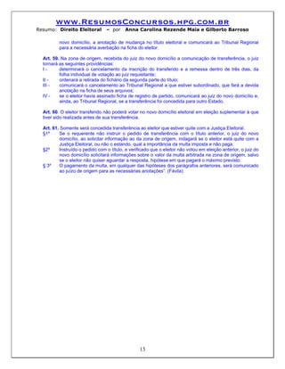 www.ResumosConcursos.hpg.com.br
Resumo: Direito Eleitoral        – por     Anna Carolina Rezende Maia e Gilberto Barroso

          novo domicílio, a anotação de mudança no título eleitoral e comunicará ao Tribunal Regional
          para a necessária averbação na ficha do eleitor.

  Art. 59. Na zona de origem, recebida do juiz do novo domicílio a comunicação de transferência, o juiz
  tornará as seguintes providências:
  I-      determinará o cancelamento da inscrição do transferido e a remessa dentro de três dias, da
          folha individual de votação ao juiz requisitante;
  II -    ordenará a retirada do fichário da segunda parte do título;
  III -   comunicará o cancelamento ao Tribunal Regional a que estiver subordinado, que fará a devida
          anotação na ficha de seus arquivos;
  IV -    se o eleitor havia assinado ficha de registro de partido, comunicará ao juiz do novo domicílio e,
          ainda, ao Tribunal Regional, se a transferência foi concedida para outro Estado.

  Art. 60. O eleitor transferido não poderá votar no novo domicílio eleitoral em eleição suplementar à que
  tiver sido realizada antes de sua transferência.

  Art. 61. Somente será concedida transferência ao eleitor que estiver quite com a Justiça Eleitoral.
  §1º     Se o requerente não instruir o pedido de transferência com o título anterior, o juiz do novo
          domicílio, ao solicitar informação ao da zona de origem, indagará se o eleitor está quite com a
          Justiça Eleitoral, ou não o estando, qual a importância da multa imposta e não paga.
  §2º     Instruído o pedido com o título, e verificado que o eleitor não votou em eleição anterior, o juiz do
          novo domicílio solicitará informações sobre o valor da multa arbitrada na zona de origem, salvo
          se o eleitor não quiser aguardar a resposta, hipótese em que pagará o máximo previsto.
  § 3º    O pagamento da multa, em qualquer das hipóteses dos parágrafos anteriores, será comunicado
          ao juízo de origem para as necessárias anotações”. (Fávila)




                                                  13
 