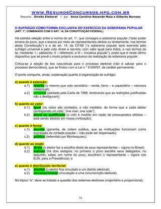 www.ResumosConcursos.hpg.com.br
    Resumo: Direito Eleitoral     – por   Anna Carolina Rezende Maia e Gilberto Barroso



O SUFRÁGIO COMO FORMA EXCLUSIVA DO EXERCÍCIO DA SOBERANIA POPULAR
(ART. 1°, COMBINADO COM O ART. 14, DA CONSTITUIÇÃO FEDERAL)

Há estreita relação entre a norma do art. 1°, que consagra a soberania popular (“todo poder
emana do povo, que o exerce por meio de representantes eleitos ou diretamente, nos termos
desta Constituição”) e a do art. 14, da CF/88 (“a soberania popular será exercida pelo
sufrágio universal e pelo voto direto e secreto, com valor igual para todos, e nos termos da
lei, mediante: I – plebiscito; II – referendo; e III – iniciativa popular”), posto que é neste último
dispositivo que se prevê o modo próprio e exclusivo de realização da soberania popular.

Critica-se a edição de leis casuísticas para o processo eleitoral (não é salutar para o
processo democrático), que se findou com a Lei n.° 9.504/97, de caráter permanente.

O ponto comporta, ainda, explanação quanto à organização do sufrágio:

a) quanto à extensão:
      a.1) restrito (o mesmo que voto censitário – renda, bens – e capacitário – natureza
            intelectual);
      a.2) universal (adotado pela Carta de 1988, lembrando que as restrições justificadas
            não o desfiguram);

b) quanto ao valor:
      b.1) igual (os votos são contados, e não medidos, de forma que a cada eleitor
            corresponde um voto: “one man, one vote”);
      b.2) plural ou qualificado (o voto é medido em razão de pressupostos elitistas –
            está sendo abolido em nossa civilização);

c) quanto à forma:
      c.1) secreto (garantia, de ordem pública, que as instituições funcionam como
             expressão da vontade popular – não pode ser dispensado);
      c.2) público (defendido por Montesquieu);

d) quanto ao modo:
      d.1) direto (o eleitor faz a escolha direta de seus representantes – vigora no Brasil);
      d.2) indireto (há dois estágios: no primeiro o povo escolhe seus delegados; no
            segundo, estes, em nome do povo, escolhem o representante – vigora nos
            EUA, para a Presidência); e

e) quanto à distribuição territorial:
      e.1) distrital (o eleitor fica vinculado a um distrito eleitoral);
      e.2) circunscricional (vinculação a uma circunscrição eleitoral).

No tópico “e”, deve se tratada a questão dos sistemas eleitorais (majoritário e proporcional).




                                                 16
 