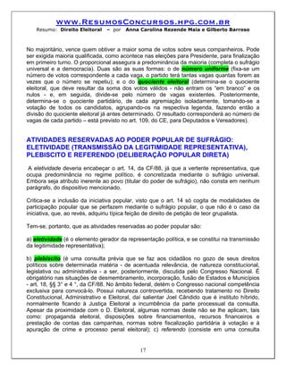 www.ResumosConcursos.hpg.com.br
    Resumo: Direito Eleitoral   – por   Anna Carolina Rezende Maia e Gilberto Barroso



No majoritário, vence quem obtiver a maior soma de votos sobre seus companheiros. Pode
ser exigida maioria qualificada, como acontece nas eleições para Presidente, para finalização
em primeiro turno. O proporcional assegura a predominância da maioria (completa o sufrágio
universal e a democracia). Duas são as suas formas: o de número uniforme (fixa-se um
número de votos correspondente a cada vaga, o partido terá tantas vagas quantas forem as
vezes que o número se repetiu); e o do quociente eleitoral (determina-se o quociente
eleitoral, que deve resultar da soma dos votos válidos - não entram os “em branco” e os
nulos - e, em seguida, divide-se pelo número de vagas existentes. Posteriormente,
determina-se o quociente partidário, de cada agremiação isoladamente, tomando-se a
votação de todos os candidatos, agrupando-os na respectiva legenda, fazendo então a
divisão do quociente eleitoral já antes determinado. O resultado corresponderá ao número de
vagas de cada partido – está previsto no art. 109, do CE, para Deputados e Vereadores).


ATIVIDADES RESERVADAS AO PODER POPULAR DE SUFRÁGIO:
ELETIVIDADE (TRANSMISSÃO DA LEGITIMIDADE REPRESENTATIVA),
PLEBISCITO E REFERENDO (DELIBERAÇÃO POPULAR DIRETA)
 A eletividade deveria encabeçar o art. 14, da CF/88, já que a vertente representativa, que
ocupa predominância no regime político, é concretizada mediante o sufrágio universal.
Embora seja atributo inerente ao povo (titular do poder de sufrágio), não consta em nenhum
parágrafo, do dispositivo mencionado.

Critica-se a inclusão da iniciativa popular, visto que o art. 14 só cogita de modalidades de
participação popular que se perfazem mediante o sufrágio popular, o que não é o caso da
iniciativa, que, ao revés, adquiriu típica feição de direito de petição de teor grupalista.

Tem-se, portanto, que as atividades reservadas ao poder popular são:

a) eletividade (é o elemento gerador da representação política, e se constitui na transmissão
da legitimidade representativa);

b) plebiscito (é uma consulta prévia que se faz aos cidadãos no gozo de seus direitos
políticos sobre determinada matéria - de acentuada relevância, de natureza constitucional,
legislativa ou administrativa - a ser, posteriormente, discutida pelo Congresso Nacional. É
obrigatório nas situações de desmembramento, incorporação, fusão de Estados e Municípios
- art. 18, §§ 3° e 4 °, da CF/88. No âmbito federal, detém o Congresso nacional competência
exclusiva para convocá-lo. Possui natureza controvertida, recebendo tratamento no Direito
Constitucional, Administrativo e Eleitoral, daí salientar Joel Cândido que é instituto híbrido,
normalmente ficando à Justiça Eleitoral a incumbência da parte processual da consulta.
Apesar da proximidade com o D. Eleitoral, algumas normas deste não se lhe aplicam, tais
como: propaganda eleitoral, disposições sobre financiamentos, recursos financeiros e
prestação de contas das campanhas, normas sobre fiscalização partidária à votação e à
apuração de crime e processo penal eleitoral); c) referendo (consiste em uma consulta


                                              17
 