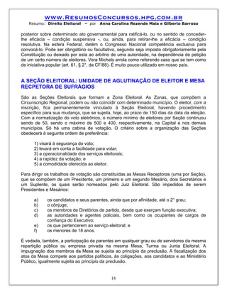 www.ResumosConcursos.hpg.com.br
   Resumo: Direito Eleitoral    – por   Anna Carolina Rezende Maia e Gilberto Barroso

posterior sobre determinado ato governamental para ratificá-lo, ou no sentido de conceder-
lhe eficácia – condição suspensiva -, ou, ainda, para retirar-lhe a eficácia – condição
resolutiva. Na esfera Federal, detém o Congresso Nacional competência exclusiva para
convocá-lo. Pode ser obrigatório ou facultativo, segundo seja imposto obrigatoriamente pela
Constituição ou deixado por esta ao arbítrio de uma autoridade, na dependência de petição
de um certo número de eleitores. Vera Michels arrola como referendo caso que se tem como
de iniciativa popular (art. 61, § 2°, da CF/88). É muito pouco utilizado em nosso país.


A SEÇÃO ELEITORAL: UNIDADE DE AGLUTINAÇÃO DE ELEITOR E MESA
RECPETORA DE SUFRÁGIOS
São as Seções Eleitorais que formam a Zona Eleitoral. As Zonas, que compõem a
Circunscrição Regional, podem ou não coincidir com determinado município. O eleitor, com a
inscrição, fica permanentemente vinculado à Seção Eleitoral, havendo procedimento
específico para sua mudança, que se sujeita, hoje, ao prazo de 150 dias da data da eleição.
Com a normatização do voto eletrônico, o número mínimo de eleitores por Seção continuou
sendo de 50, sendo o máximo de 500 e 400, respectivamente, na Capital e nos demais
municípios. Só há uma cabina de votação. O critério sobre a organização das Seções
obedecerá à seguinte ordem de preferência:

      1) visará à segurança do voto;
      2) levará em conta a facilidade para votar;
      3) a operacionalidade dos serviços eleitorais;
      4) a rapidez da votação; e
      5) a comodidade oferecida ao eleitor.

Para dirigir os trabalhos de votação são constituídas as Mesas Receptoras (uma por Seção),
que se compõem de um Presidente, um primeiro e um segundo Mesário, dois Secretários e
um Suplente, os quais serão nomeados pelo Juiz Eleitoral. São impedidos de serem
Presidentes e Mesários:

      a)    os candidatos e seus parentes, ainda que por afinidade, até o 2° grau;
      b)    o cônjuge;
      c)    os membros de Diretórios de partido, desde que exerçam função executiva;
      d)    as autoridades e agentes policiais, bem como os ocupantes de cargos de
            confiança do Executivo;
      e)    os que pertencerem ao serviço eleitoral; e
      f)    os menores de 18 anos.

É vedada, também, a participação de parentes em qualquer grau ou de servidores da mesma
repartição pública ou empresa privada na mesma Mesa, Turma ou Junta Eleitoral. A
impugnação dos membros da Mesa se sujeita ao princípio da preclusão. A fiscalização dos
atos da Mesa compete aos partidos políticos, às coligações, aos candidatos e ao Ministério
Público, igualmente sujeita ao princípio da preclusão.


                                             18
 